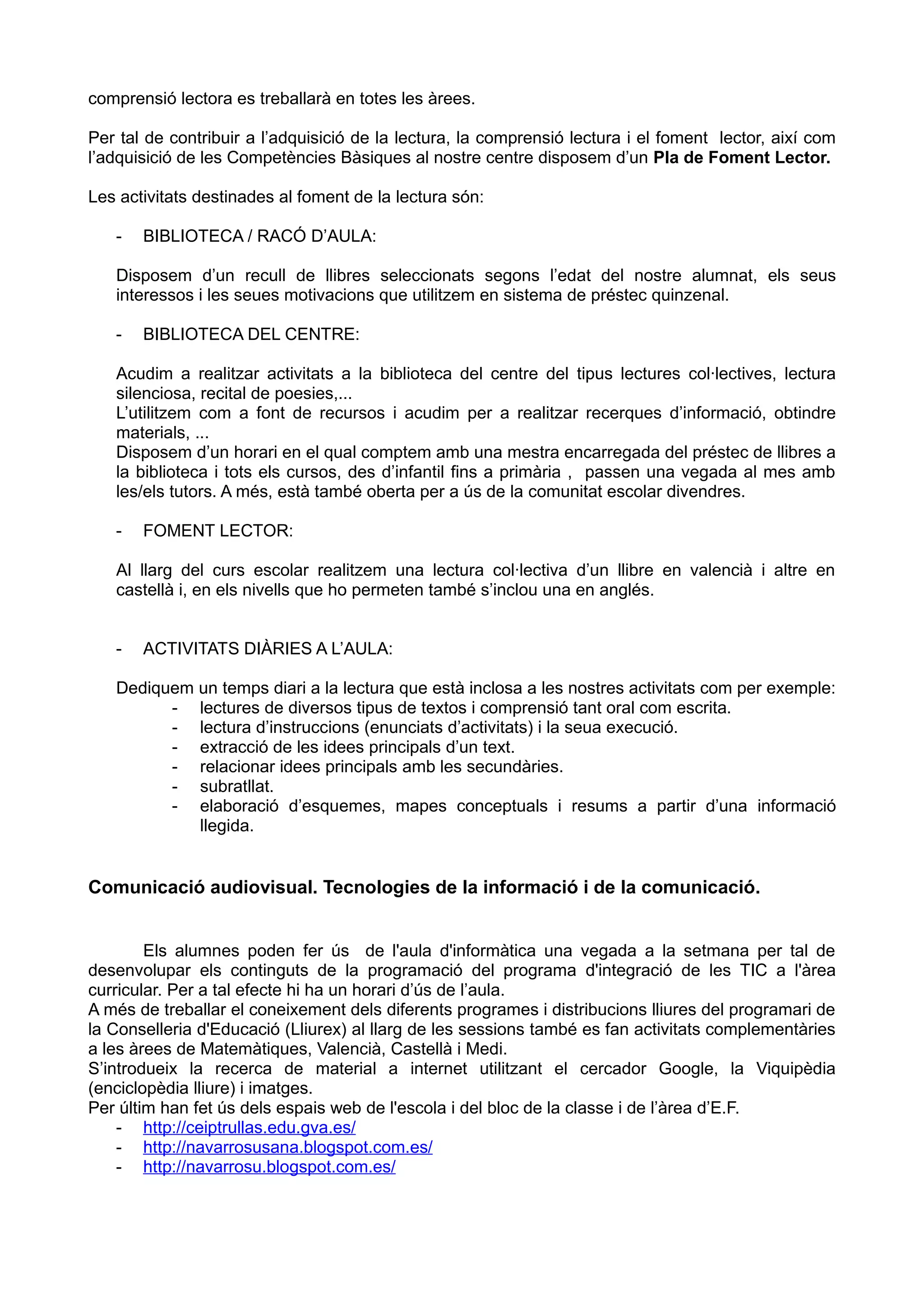 comprensió lectora es treballarà en totes les àrees.
Per tal de contribuir a l’adquisició de la lectura, la comprensió lectura i el foment lector, així com
l’adquisició de les Competències Bàsiques al nostre centre disposem d’un Pla de Foment Lector.
Les activitats destinades al foment de la lectura són:
- BIBLIOTECA / RACÓ D’AULA:
Disposem d’un recull de llibres seleccionats segons l’edat del nostre alumnat, els seus
interessos i les seues motivacions que utilitzem en sistema de préstec quinzenal.
- BIBLIOTECA DEL CENTRE:
Acudim a realitzar activitats a la biblioteca del centre del tipus lectures col·lectives, lectura
silenciosa, recital de poesies,...
L’utilitzem com a font de recursos i acudim per a realitzar recerques d’informació, obtindre
materials, ...
Disposem d’un horari en el qual comptem amb una mestra encarregada del préstec de llibres a
la biblioteca i tots els cursos, des d’infantil fins a primària , passen una vegada al mes amb
les/els tutors. A més, està també oberta per a ús de la comunitat escolar divendres.
- FOMENT LECTOR:
Al llarg del curs escolar realitzem una lectura col·lectiva d’un llibre en valencià i altre en
castellà i, en els nivells que ho permeten també s’inclou una en anglés.
- ACTIVITATS DIÀRIES A L’AULA:
Dediquem un temps diari a la lectura que està inclosa a les nostres activitats com per exemple:
- lectures de diversos tipus de textos i comprensió tant oral com escrita.
- lectura d’instruccions (enunciats d’activitats) i la seua execució.
- extracció de les idees principals d’un text.
- relacionar idees principals amb les secundàries.
- subratllat.
- elaboració d’esquemes, mapes conceptuals i resums a partir d’una informació
llegida.
Comunicació audiovisual. Tecnologies de la informació i de la comunicació.
Els alumnes poden fer ús de l'aula d'informàtica una vegada a la setmana per tal de
desenvolupar els continguts de la programació del programa d'integració de les TIC a l'àrea
curricular. Per a tal efecte hi ha un horari d’ús de l’aula.
A més de treballar el coneixement dels diferents programes i distribucions lliures del programari de
la Conselleria d'Educació (Lliurex) al llarg de les sessions també es fan activitats complementàries
a les àrees de Matemàtiques, Valencià, Castellà i Medi.
S’introdueix la recerca de material a internet utilitzant el cercador Google, la Viquipèdia
(enciclopèdia lliure) i imatges.
Per últim han fet ús dels espais web de l'escola i del bloc de la classe i de l’àrea d’E.F.
- http://ceiptrullas.edu.gva.es/
- http://navarrosusana.blogspot.com.es/
- http://navarrosu.blogspot.com.es/
 