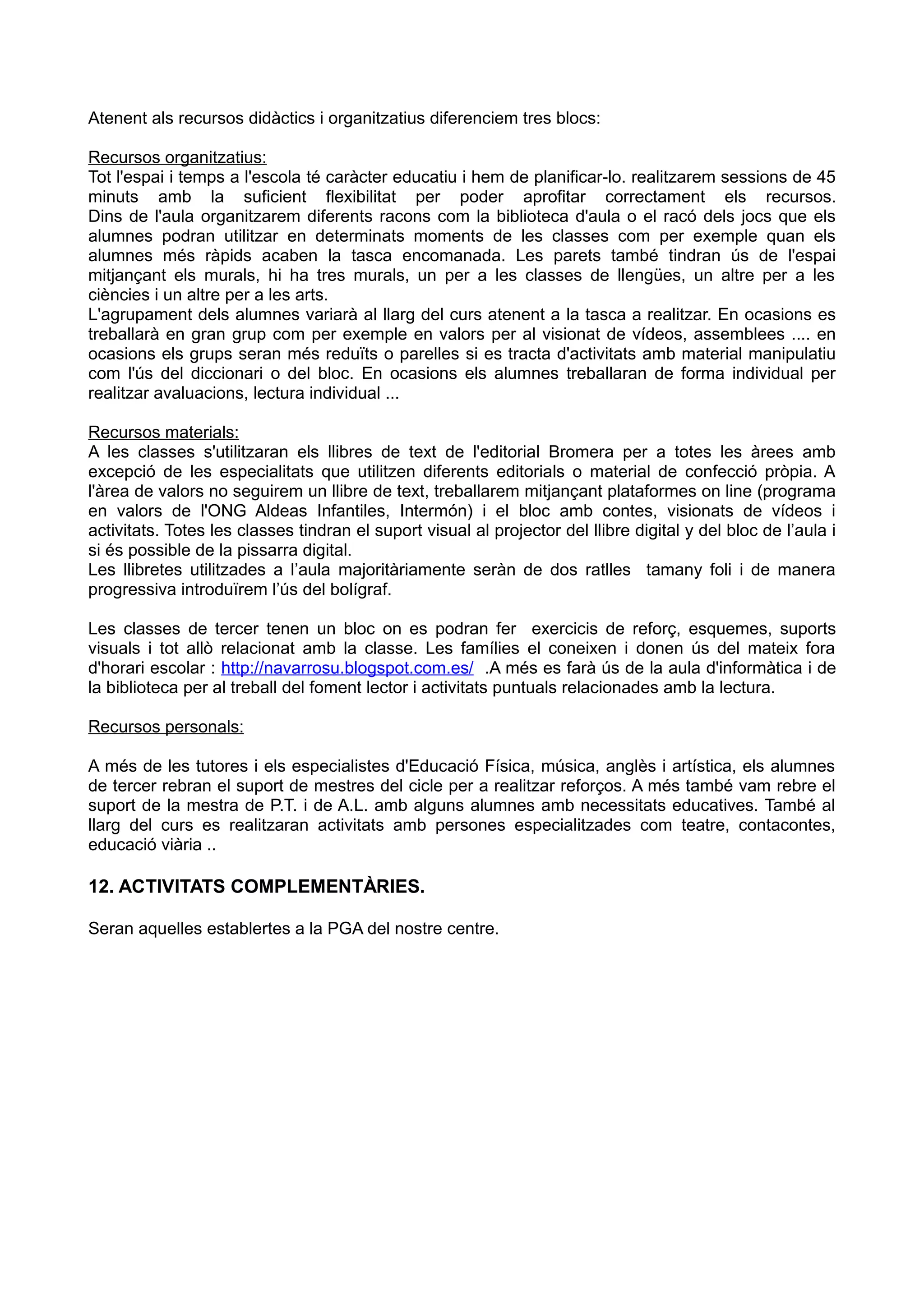Atenent als recursos didàctics i organitzatius diferenciem tres blocs:
Recursos organitzatius:
Tot l'espai i temps a l'escola té caràcter educatiu i hem de planificar-lo. realitzarem sessions de 45
minuts amb la suficient flexibilitat per poder aprofitar correctament els recursos.
Dins de l'aula organitzarem diferents racons com la biblioteca d'aula o el racó dels jocs que els
alumnes podran utilitzar en determinats moments de les classes com per exemple quan els
alumnes més ràpids acaben la tasca encomanada. Les parets també tindran ús de l'espai
mitjançant els murals, hi ha tres murals, un per a les classes de llengües, un altre per a les
ciències i un altre per a les arts.
L'agrupament dels alumnes variarà al llarg del curs atenent a la tasca a realitzar. En ocasions es
treballarà en gran grup com per exemple en valors per al visionat de vídeos, assemblees .... en
ocasions els grups seran més reduïts o parelles si es tracta d'activitats amb material manipulatiu
com l'ús del diccionari o del bloc. En ocasions els alumnes treballaran de forma individual per
realitzar avaluacions, lectura individual ...
Recursos materials:
A les classes s'utilitzaran els llibres de text de l'editorial Bromera per a totes les àrees amb
excepció de les especialitats que utilitzen diferents editorials o material de confecció pròpia. A
l'àrea de valors no seguirem un llibre de text, treballarem mitjançant plataformes on line (programa
en valors de l'ONG Aldeas Infantiles, Intermón) i el bloc amb contes, visionats de vídeos i
activitats. Totes les classes tindran el suport visual al projector del llibre digital y del bloc de l’aula i
si és possible de la pissarra digital.
Les llibretes utilitzades a l’aula majoritàriamente seràn de dos ratlles tamany foli i de manera
progressiva introduïrem l’ús del bolígraf.
Les classes de tercer tenen un bloc on es podran fer exercicis de reforç, esquemes, suports
visuals i tot allò relacionat amb la classe. Les famílies el coneixen i donen ús del mateix fora
d'horari escolar : http://navarrosu.blogspot.com.es/ .A més es farà ús de la aula d'informàtica i de
la biblioteca per al treball del foment lector i activitats puntuals relacionades amb la lectura.
Recursos personals:
A més de les tutores i els especialistes d'Educació Física, música, anglès i artística, els alumnes
de tercer rebran el suport de mestres del cicle per a realitzar reforços. A més també vam rebre el
suport de la mestra de P.T. i de A.L. amb alguns alumnes amb necessitats educatives. També al
llarg del curs es realitzaran activitats amb persones especialitzades com teatre, contacontes,
educació viària ..
12. ACTIVITATS COMPLEMENTÀRIES.
Seran aquelles establertes a la PGA del nostre centre.
 