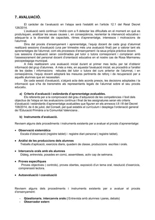 7. AVALUACIÓ.
El caràcter de l’avaluació en l’etapa serà l’establit en l’article 12.1 del Reial Decret
126/2014.
L’avaluació serà continua i tindrà com a fi detectar les dificultats en el moment en què es
produïsquen, analitzar les seues causes i, en conseqüència, reorientar la intervenció educativa i
adequar-la a la diversitat de capacitats, ritmes d’aprenentatge, interessos i motivacions de
l’alumnat.
Dins del procés d’ensenyament i aprenentatge, l’equip docent de cada grup d’alumnat
realitzarà sessions d’avaluació (una per trimestre més una avaluació final) per a valorar tant els
aprenentatges de l’alumnat, com els processos d’ensenyament i la seua pròpia pràctica docent.
Les sessions d’avaluació seran coordinades pel tutor o tutora corresponent i comptaran amb
l’assessorament del personal docent d’orientació educativa en el nostre cas de Rosa Marmaneu
psicopedagoga municipal.
A més realitzarem una avaluació inicial durant el primer mes lectiu per tal d’obtenir
informació del grup d’alumnes. A més a més, en aquesta l’avaluació inicial, es procedirà a l’anàlisi
de les dades i informacions rebudes del tutor o tutora del curs anterior de l’alumnat, i en
conseqüència, l’equip docent adoptarà les mesures pertinents de reforç i de recuperació per a
aquells alumnes que en necessiten.
De cada sessió d’avaluació, s’alçarà acta dels acords presos, les decisions adoptades i la
informació que s’ha de transmetre als representants legals de l’alumnat sobre el seu procés
educatiu.
a) Criteris d’avaluació i estàndards d’aprenentatge avaluables.
Els referents per a la comprovació del grau d’adquisició de les competències i l’èxit dels
objectius de l’etapa en les avaluacions contínua i final de les assignatures seran els criteris
d’avaluació i estàndards d’aprenentatge avaluables que figuren en els annexos I,II i III del Decret
108/2014, de 4 de juliol, del Consell, pel qual establix el currículum i desplega l’ordenació general
de l’Educació Primària a la Comunitat Valenciana .
b) Instruments d’avaluació.
Revisem alguns dels procediments i instruments existents per a avaluar el procés d’aprenentatge:
• Observació sistemàtica
Escala d’observació (registre tablet) i registre diari personal ( registre tablet).
• Anàlisi de les produccions dels alumnes
Treballs d’aplicació, exercicis diaris, quadern de classe, produccions escrites i orals.
• Intercanvis orals amb els alumnes
Diàleg, entrevista, posades en comú, assemblees, activ cap de setmana.
• Proves específiques
Proves objectives ( controls), proves obertes, exposició d’un tema oral, resolució d’exercicis,
comprenssió lectora.
• Autoavaluació i coavaluació
Revisem alguns dels procediments i instruments existents per a avaluar el procés
d’ensenyament:
- Qüestionaris, intercanvis orals ( Entrevista amb alumnes i pares, debats)
- Observador extern
 