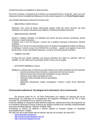 comprensió lectora es treballarà en totes les àrees.
Per tal de contribuir a l’adquisició de la lectura, la comprensió lectura i el foment lector, així com
l’adquisició de les Competències Bàsiques al nostre centre disposem d’un Pla de Foment Lector.
Les activitats destinades al foment de la lectura són:
- BIBLIOTECA / RACÓ D’AULA:
Disposem d’un recull de llibres seleccionats segons l’edat del nostre alumnat, els seus
interessos i les seues motivacions que utilitzem en sistema de préstec quinzenal.
- BIBLIOTECA DEL CENTRE:
Acudim a realitzar activitats a la biblioteca del centre del tipus lectures col·lectives, lectura
silenciosa, recital de poesies,...
L’utilitzem com a font de recursos i acudim per a realitzar recerques d’informació, obtindre
materials, ...
Disposem d’un horari en el qual comptem amb una mestra encarregada del préstec de llibres a
la biblioteca i tots els cursos, des d’infantil fins a primària , passen una vegada al mes amb
les/els tutors. A més, està també oberta per a ús de la comunitat escolar divendres.
- FOMENT LECTOR:
Al llarg del curs escolar realitzem una lectura col·lectiva d’un llibre en valencià i altre en
castellà i, en els nivells que ho permeten també s’inclou una en anglés.
- ACTIVITATS DIÀRIES A L’AULA:
Dediquem un temps diari a la lectura que està inclosa a les nostres activitats com per exemple:
- lectures de diversos tipus de textos i comprensió tant oral com escrita.
- lectura d’instruccions (enunciats d’activitats) i la seua execució.
- extracció de les idees principals d’un text.
- relacionar idees principals amb les secundàries.
- subratllat.
- elaboració d’esquemes, mapes conceptuals i resums a partir d’una informació
llegida.
Comunicació audiovisual. Tecnologies de la informació i de la comunicació.
Els alumnes poden fer ús de l'aula d'informàtica una vegada a la setmana per tal de
desenvolupar els continguts de la programació del programa d'integració de les TIC a l'àrea
curricular. Per a tal efecte hi ha un horari d’ús de l’aula.
A més de treballar el coneixement dels diferents programes i distribucions lliures del programari de
la Conselleria d'Educació (Lliurex) al llarg de les sessions també es fan activitats complementàries
a les àrees de Matemàtiques, Valencià, Castellà i Medi.
S’introdueix la recerca de material a internet utilitzant el cercador Google, la Viquipèdia
(enciclopèdia lliure) i imatges.
Per últim han fet ús dels espais web de l'escola i del bloc de la classe i de l’àrea d’E.F.
- http://ceiptrullas.edu.gva.es/
- http://navarrosusana.blogspot.com.es/
- http://navarrosu.blogspot.com.es/
 