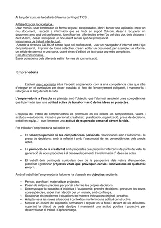 Al llarg del curs, es treballarà diferents contingut TICS:
Alfabetització tecnològica.
Usar menús, usar l'ordinador de forma segura i responsable, obrir i tancar una aplicació, crear un
nou document, accedir a informació que es trobi en suport Cd-rom, desar i recuperar un
document amb ajut del professorat, identificar les diferències entre l'ús del disc dur, dels disquets i
del Cd-rom, desar i recuperar un document sense ajut del professorat.
Instruments de treball intel·lectual.
Accedir a diversos CD-ROM sense l'ajut del professorat, usar un navegador d'Internet amb l'ajut
del professorat, Imprimir de forma selectiva, crear i editar un document, per exemple: un informe,
un article de premsa o una carta, usant eines d'edició de text cada cop més complexes.
Eina de comunicació.
Ésser conscients dels diferents estils i formes de comunicació.
Emprenedoria
L'actual marc normatiu situa l'esperit emprenedor com a una competència clau que s'ha
d'integrar en el currículum per ésser assolida al final de l'ensenyament obligatori, i mantenir-la i
reforçar-la al llarg de tota la vida.
L'emprenedoria a l'escola es planteja amb l'objectiu que l'alumnat assoleixi unes competències
que li permetin tenir una actitud activa de transformació de les idees en projectes.
L’objectiu del treball de l’emprenedoria és promoure en els infants les competències, valors i
actituds —autonomia, iniciativa personal, creativitat, planificació, organització, presa de decisions,
treball en equip...- que fomenten una actitud de superació personal davant la vida.
Per treballar l’emprenedoria cal incidir en:
• El desenvolupament de les competències personals relacionades amb l’autonomia i la
presa de decisions, amb la reflexió i amb l’assumpció de les conseqüències dels propis
actes.
• La promoció de la creativitat amb propostes que propiciïn l’intercanvi de punts de vista, la
generació de nous productes i el desenvolupament i transformació d’ idees en actes.
• El treball dels continguts curriculars des de la perspectiva dels valors d’emprendre,
planificar i gestionar projectes vitals que provoquin canvis i innovacions en qualsevol
entorn.
Amb el treball de l’emprenedoria l’alumne ha d’assolir els objectius següents:
• Pensar, planificar i materialitzar projectes.
• Posar els mitjans precisos per portar a terme les pròpies decisions.
• Desenvolupar la capacitat d’iniciativa i l’autonomia: prendre decisions i preveure les seves
conseqüències, saber triar i decidir per un mateix, amb confiança.
• Solucionar els problemes i situacions de manera innovadora original i creativa.
• Adaptar-se a les noves situacions i contextos mantenint una actitud constructiva.
• Mostrar un esperit de superació permanent i regular en la feina i davant de les dificultats,
superant la dilació de certs desitjos i mantenint una actitud positiva i proactiva per
desenvolupar el treball i l’aprenentatge.
 