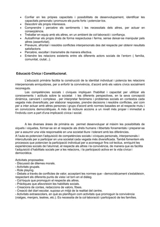 • Confiar en les pròpies capacitats i possibilitats de desenvolupament, identificar les
capacitats personals i promoure els punts forts i potenciar-los.
• Descobrir els propis interessos.
• Comprendre i percebre els sentiments i les necessitats dels altres, per actuar en
conseqüència.
• Treballar en equip amb els altres, en un ambient de col·laboració i confiança.
• Autoafirmar els propis drets de forma respectuosa i ferma, sense deixar-se manipular pels
altres (assertivitat).
• Preveure, afrontar i resoldre conflictes interpersonals des del respecte per obtenir resultats
satisfactoris
• Percebre, escoltar i transmetre de manera efectiva.
• Entendre les relacions existents entre els diferents actors socials de l’entorn ( família,
comunitat, ciutat...).
Educació Cívica i Constitucional.
L’educació primària facilita la construcció de la identitat individual i potencia les relacions
interpersonals enriquidores, per a enfortir la convivència, d’acord amb els valors cívics socialment
reconeguts.
Les competències socials i cíviques impliquen l'habilitat i capacitat per utilitzar els
coneixements i actituds sobre la societat i les diferents perspectives, en la seva concepció
dinàmica, canviant i complexa , per interpretar fenòmens i problemes socials en contextos cada
vegada més diversificats; per elaborar respostes, prendre decisions i resoldre conflictes, així com
per a inter actuar amb altres persones i grups d'acord amb normes basades en el respecte mutu i
en conviccions democràtiques. A més de incloure accions a un nivell més proper i immediat a
l'individu com a part d'una implicació cívica i social.
A les diverses àrees de primària es permet desenvolupar al màxim les possibilitats de
xiquets i xiquetes, formar-se en el respecte als drets humans i llibertats fonamentals i preparar-se
per a assumir una vida responsable en una societat lliure i tolerant amb les diferències.
A l’aula es potencien l’adquisició de competències socials i cíviques personals, interpersonals i
interculturals per a participar en una societat cada vegada més diversificada. També fomentem els
processos que potencien la participació individual per a aconseguir fins col·lectius, enriquint les
experiències socials de l’alumnat, el respecte als altres i la convivència, de manera que es facilita
l’adquisició d’habilitats socials per a les relacions, i la participació activa en la vida cívica i
democràtica.
Activitats proposades:
- Discussió de dilemes morals.
- Activitats grupals.
- Role playing.
- Debats a través de conflictes de valor, acceptant les normes que - democràticament s'estableixin,
respectant els diferents punts de vista i el torn en el diàleg.
- Col·loquis que promoguin el respecte als altres.
- Pràctiques que afavoreixin les habilitats socials.
- Creacions de contes, redaccions de valors, fitxes.
- Creació del diari escolar, suposa un mitjà de la realitat del centre.
- Activitats extraescolars, en què es planifiquin com activitats que promoguin la convivència
(viatges, menjars, teatres, etc.). Es necessita de la col·laboració i participació de les famílies.
 