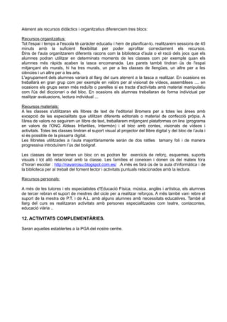 Atenent als recursos didàctics i organitzatius diferenciem tres blocs:
Recursos organitzatius:
Tot l'espai i temps a l'escola té caràcter educatiu i hem de planificar-lo. realitzarem sessions de 45
minuts amb la suficient flexibilitat per poder aprofitar correctament els recursos.
Dins de l'aula organitzarem diferents racons com la biblioteca d'aula o el racó dels jocs que els
alumnes podran utilitzar en determinats moments de les classes com per exemple quan els
alumnes més ràpids acaben la tasca encomanada. Les parets també tindran ús de l'espai
mitjançant els murals, hi ha tres murals, un per a les classes de llengües, un altre per a les
ciències i un altre per a les arts.
L'agrupament dels alumnes variarà al llarg del curs atenent a la tasca a realitzar. En ocasions es
treballarà en gran grup com per exemple en valors per al visionat de vídeos, assemblees .... en
ocasions els grups seran més reduïts o parelles si es tracta d'activitats amb material manipulatiu
com l'ús del diccionari o del bloc. En ocasions els alumnes treballaran de forma individual per
realitzar avaluacions, lectura individual ...
Recursos materials:
A les classes s'utilitzaran els llibres de text de l'editorial Bromera per a totes les àrees amb
excepció de les especialitats que utilitzen diferents editorials o material de confecció pròpia. A
l'àrea de valors no seguirem un llibre de text, treballarem mitjançant plataformes on line (programa
en valors de l'ONG Aldeas Infantiles, Intermón) i el bloc amb contes, visionats de vídeos i
activitats. Totes les classes tindran el suport visual al projector del llibre digital y del bloc de l’aula i
si és possible de la pissarra digital.
Les llibretes utilitzades a l’aula majoritàriamente seràn de dos ratlles tamany foli i de manera
progressiva introduïrem l’ús del bolígraf.
Les classes de tercer tenen un bloc on es podran fer exercicis de reforç, esquemes, suports
visuals i tot allò relacionat amb la classe. Les famílies el coneixen i donen ús del mateix fora
d'horari escolar : http://navarrosu.blogspot.com.es/ .A més es farà ús de la aula d'informàtica i de
la biblioteca per al treball del foment lector i activitats puntuals relacionades amb la lectura.
Recursos personals:
A més de les tutores i els especialistes d'Educació Física, música, anglès i artística, els alumnes
de tercer rebran el suport de mestres del cicle per a realitzar reforços. A més també vam rebre el
suport de la mestra de P.T. i de A.L. amb alguns alumnes amb necessitats educatives. També al
llarg del curs es realitzaran activitats amb persones especialitzades com teatre, contacontes,
educació viària ..
12. ACTIVITATS COMPLEMENTÀRIES.
Seran aquelles establertes a la PGA del nostre centre.
 