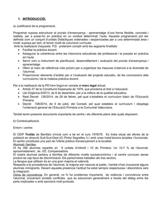 1. INTRODUCCIÓ.
a) Justificació de la programació.
Programar suposa estructurar el procés d’ensenyança - aprenentatge d’una forma flexible, concreta i
realista, per a posar-ho en pràctica en un context determinat: l’aula. Aquesta programació pot ser
definida com un conjunt d’unitats Didàctiques ordenades i seqüenciades per a una determinada àrea i
nivell; suposa per tant, el tercer nivell de concreció curricular.
Amb la realització d’aquesta P.D. pretenem complir amb les següents finalitats:
• Facilitar la pràctica docent.
• Assegurar la coherència entre les intencions educatives del professorat i la posada en pràctica
en l’aula.
• Servir com a instrument de planificació, desenrotllament i avaluació del procés d’ensenyança i
aprenentatge.
• Oferir el marc de referència més pròxim per a organitzar les mesures d’atenció a la diversitat de
l’alumnat.
• Proporcionar elements d’anàlisi per a l’avaluació del projecte educatiu, de les concrecions dels
currículums i de la mateixa pràctica docent.
Per a la realització de la PD hem tingut en compte el marc legal actual:
• Article 27 de la Constitució Espanyola de 1978, que proclama el dret a l’educació.
• Llei Orgànica 8/2013, de 8 de desembre, per a la millora de la qualitat educativa.
• Real Decret 126/2014, de 28 de febrer, pel qual s’estableix el currículum bàsic de l’Educació
Primària.
• Decret 108/2014, de 4 de juliol, del Consell, pel qual estableix el currículum i desplega
l’ordenació general de l’Educació Primària a la Comunitat Valenciana.
També tenim presents documents importants de centre i els diferents plans dels quals disposem.
b) Contextualització.
Entorn i centre:
El CEIP Trullàs de Benifaió s'inicià com a tal en el curs 1978/79. Es troba situat als afores de la
població en direcció Sud-Sud-Oest (C/ Pintor Segrelles,1) i amb unes instal·lacions àmplies i funcionals.
El centre constitueix una part de l'oferta pública d'ensenyament a la localitat.
Alumnat i famíles.
Hi ha 356 alumnes repartits en 6 unitats d’infantil i 10 de Primària. Un 10,7 % de l’alumnat,
aproximadament , és d’E. Compensatòria.
El nostre alumnat pertany a famílies de diferents nivells socioeconòmics i al centre conviuen sense
produir-se cap tipus de discriminació. Els pares/mares treballen als tres sectors.
La llengua que utilitzen és en una gran majoria el valencià.
Respecte a la procedència de l’alumnat, la majoria són nascuts al poble, i també s’han incorporat alguns
alumnes immigrants. Davant aquesta presència l’actitud ha estat sempre respectuosa i afavoridora vers
la integració .
Clima de convivència. En general, no hi ha problemes importants de violència i convivència entre
l’alumnat, únicament xicotets conflictes que es solucionen generalment a través del diàleg entre les
parts implicades o amb sancions molt puntuals.
 