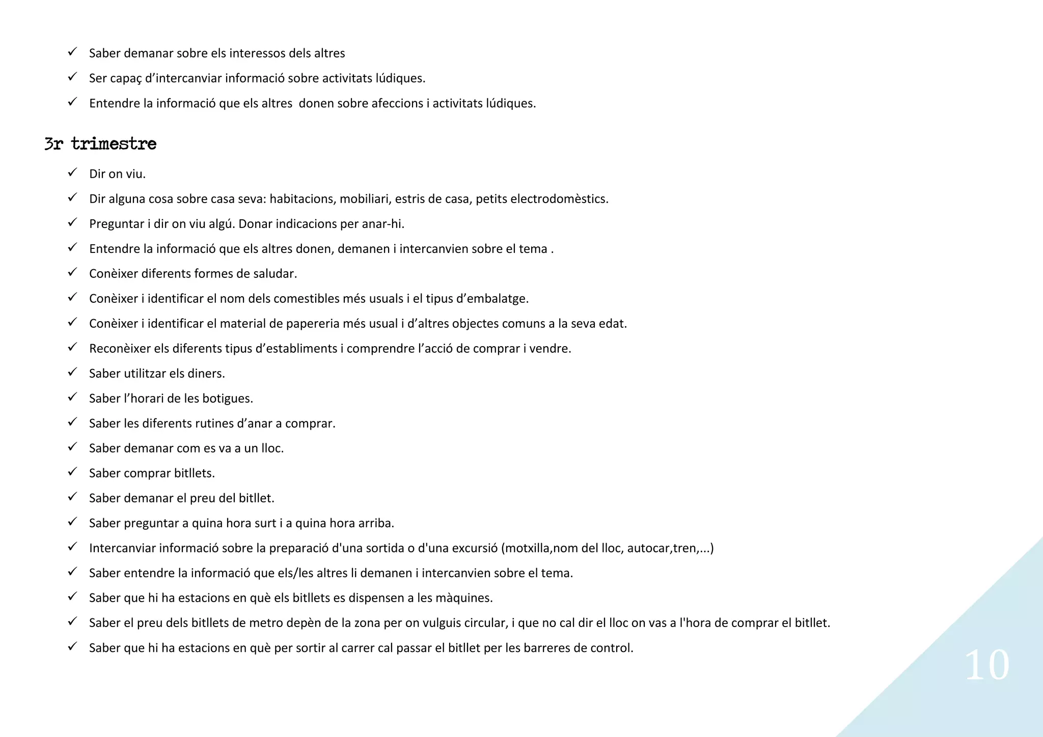  Saber demanar sobre els interessos dels altres
   Ser capaç d’intercanviar informació sobre activitats lúdiques.
   Entendre la informació que els altres donen sobre afeccions i activitats lúdiques.


3r trimestre
   Dir on viu.
   Dir alguna cosa sobre casa seva: habitacions, mobiliari, estris de casa, petits electrodomèstics.
   Preguntar i dir on viu algú. Donar indicacions per anar-hi.
   Entendre la informació que els altres donen, demanen i intercanvien sobre el tema .
   Conèixer diferents formes de saludar.
   Conèixer i identificar el nom dels comestibles més usuals i el tipus d’embalatge.
   Conèixer i identificar el material de papereria més usual i d’altres objectes comuns a la seva edat.
   Reconèixer els diferents tipus d’establiments i comprendre l’acció de comprar i vendre.
   Saber utilitzar els diners.
   Saber l’horari de les botigues.
   Saber les diferents rutines d’anar a comprar.
   Saber demanar com es va a un lloc.
   Saber comprar bitllets.
   Saber demanar el preu del bitllet.
   Saber preguntar a quina hora surt i a quina hora arriba.
   Intercanviar informació sobre la preparació d'una sortida o d'una excursió (motxilla,nom del lloc, autocar,tren,...)
   Saber entendre la informació que els/les altres li demanen i intercanvien sobre el tema.
   Saber que hi ha estacions en què els bitllets es dispensen a les màquines.
   Saber el preu dels bitllets de metro depèn de la zona per on vulguis circular, i que no cal dir el lloc on vas a l'hora de comprar el bitllet.


                                                                                                                                                     10
   Saber que hi ha estacions en què per sortir al carrer cal passar el bitllet per les barreres de control.
 