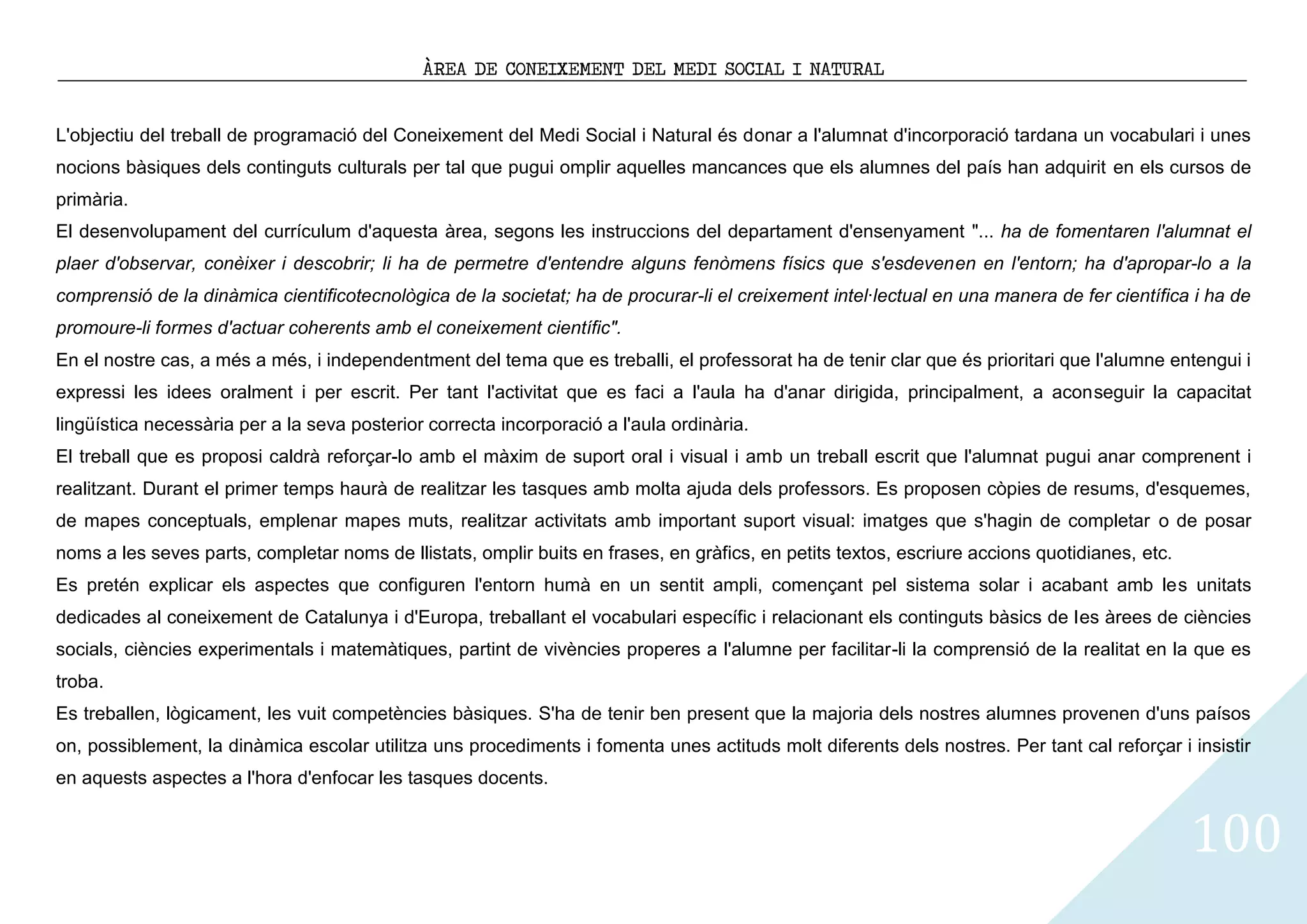 ÀREA DE CONEIXEMENT DEL MEDI SOCIAL I NATURAL


L'objectiu del treball de programació del Coneixement del Medi Social i Natural és donar a l'alumnat d'incorporació tardana un vocabulari i unes
nocions bàsiques dels continguts culturals per tal que pugui omplir aquelles mancances que els alumnes del país han adquirit en els cursos de
primària.
El desenvolupament del currículum d'aquesta àrea, segons les instruccions del departament d'ensenyament "... ha de fomentaren l'alumnat el
plaer d'observar, conèixer i descobrir; li ha de permetre d'entendre alguns fenòmens físics que s'esdevenen en l'entorn; ha d'apropar-lo a la
comprensió de la dinàmica cientificotecnològica de la societat; ha de procurar-li el creixement intel·lectual en una manera de fer científica i ha de
promoure-li formes d'actuar coherents amb el coneixement científic".
En el nostre cas, a més a més, i independentment del tema que es treballi, el professorat ha de tenir clar que és prioritari que l'alumne entengui i
expressi les idees oralment i per escrit. Per tant l'activitat que es faci a l'aula ha d'anar dirigida, principalment, a aconseguir la capacitat
lingüística necessària per a la seva posterior correcta incorporació a l'aula ordinària.
El treball que es proposi caldrà reforçar-lo amb el màxim de suport oral i visual i amb un treball escrit que l'alumnat pugui anar comprenent i
realitzant. Durant el primer temps haurà de realitzar les tasques amb molta ajuda dels professors. Es proposen còpies de resums, d'esquemes,
de mapes conceptuals, emplenar mapes muts, realitzar activitats amb important suport visual: imatges que s'hagin de completar o de posar
noms a les seves parts, completar noms de llistats, omplir buits en frases, en gràfics, en petits textos, escriure accions quotidianes, etc.
Es pretén explicar els aspectes que configuren l'entorn humà en un sentit ampli, començant pel sistema solar i acabant amb les unitats
dedicades al coneixement de Catalunya i d'Europa, treballant el vocabulari específic i relacionant els continguts bàsics de les àrees de ciències
socials, ciències experimentals i matemàtiques, partint de vivències properes a l'alumne per facilitar-li la comprensió de la realitat en la que es
troba.
Es treballen, lògicament, les vuit competències bàsiques. S'ha de tenir ben present que la majoria dels nostres alumnes provenen d'uns paísos
on, possiblement, la dinàmica escolar utilitza uns procediments i fomenta unes actituds molt diferents dels nostres. Per tant cal reforçar i insistir
en aquests aspectes a l'hora d'enfocar les tasques docents.


                                                                                                                                               100
 