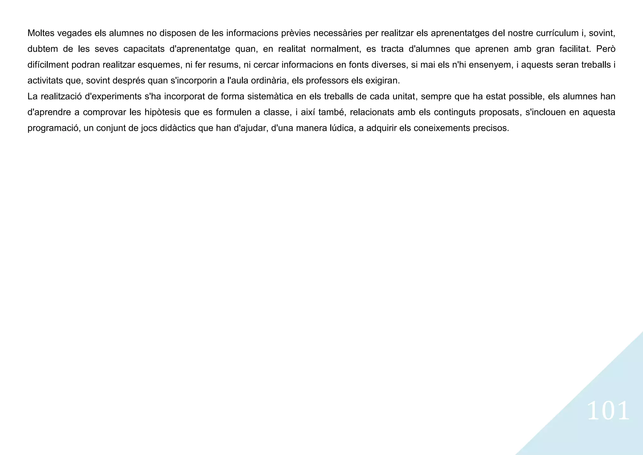 Moltes vegades els alumnes no disposen de les informacions prèvies necessàries per realitzar els aprenentatges del nostre currículum i, sovint,
dubtem de les seves capacitats d'aprenentatge quan, en realitat normalment, es tracta d'alumnes que aprenen amb gran facilitat. Però
difícilment podran realitzar esquemes, ni fer resums, ni cercar informacions en fonts diverses, si mai els n'hi ensenyem, i aquests seran treballs i
activitats que, sovint després quan s'incorporin a l'aula ordinària, els professors els exigiran.
La realització d'experiments s'ha incorporat de forma sistemàtica en els treballs de cada unitat, sempre que ha estat possible, els alumnes han
d'aprendre a comprovar les hipòtesis que es formulen a classe, i així també, relacionats amb els continguts proposats, s'inclouen en aquesta
programació, un conjunt de jocs didàctics que han d'ajudar, d'una manera lúdica, a adquirir els coneixements precisos.




                                                                                                                                            101
 