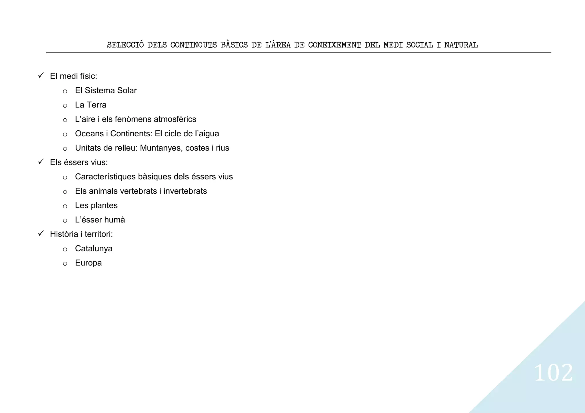 SELECCIÓ DELS CONTINGUTS BÀSICS DE L’ÀREA DE CONEIXEMENT DEL MEDI SOCIAL I NATURAL


 El medi físic:
       o El Sistema Solar
       o La Terra
       o L’aire i els fenòmens atmosfèrics
       o Oceans i Continents: El cicle de l’aigua
       o Unitats de relleu: Muntanyes, costes i rius
 Els éssers vius:
       o Característiques bàsiques dels éssers vius
       o Els animals vertebrats i invertebrats
       o Les plantes
       o L’ésser humà
 Història i territori:
       o Catalunya
       o Europa




                                                                                                          102
 