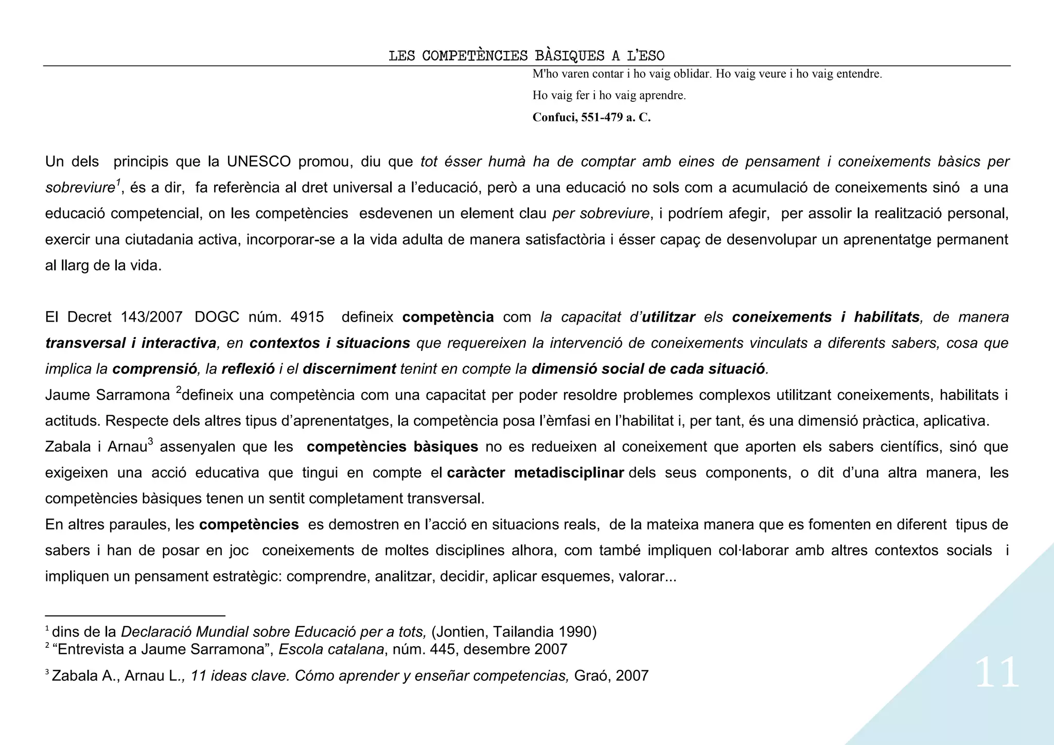 LES COMPETÈNCIES BÀSIQUES A L’ESO
                                                                            M'ho varen contar i ho vaig oblidar. Ho vaig veure i ho vaig entendre.
                                                                            Ho vaig fer i ho vaig aprendre.
                                                                            Confuci, 551-479 a. C.


Un dels principis que la UNESCO promou, diu que tot ésser humà ha de comptar amb eines de pensament i coneixements bàsics per
sobreviure1, és a dir, fa referència al dret universal a l’educació, però a una educació no sols com a acumulació de coneixements sinó a una
educació competencial, on les competències esdevenen un element clau per sobreviure, i podríem afegir, per assolir la realització personal,
exercir una ciutadania activa, incorporar-se a la vida adulta de manera satisfactòria i ésser capaç de desenvolupar un aprenentatge permanent
al llarg de la vida.


El Decret 143/2007 DOGC núm. 4915              defineix competència com la capacitat d’utilitzar els coneixements i habilitats, de manera
transversal i interactiva, en contextos i situacions que requereixen la intervenció de coneixements vinculats a diferents sabers, cosa que
implica la comprensió, la reflexió i el discerniment tenint en compte la dimensió social de cada situació.
Jaume Sarramona 2defineix una competència com una capacitat per poder resoldre problemes complexos utilitzant coneixements, habilitats i
actituds. Respecte dels altres tipus d’aprenentatges, la competència posa l’èmfasi en l’habilitat i, per tant, és una dimensió pràctica, aplicativa.
Zabala i Arnau3 assenyalen que les competències bàsiques no es redueixen al coneixement que aporten els sabers científics, sinó que
exigeixen una acció educativa que tingui en compte el caràcter metadisciplinar dels seus components, o dit d’una altra manera, les
competències bàsiques tenen un sentit completament transversal.
En altres paraules, les competències es demostren en l’acció en situacions reals, de la mateixa manera que es fomenten en diferent tipus de
sabers i han de posar en joc coneixements de moltes disciplines alhora, com també impliquen col·laborar amb altres contextos socials i
impliquen un pensament estratègic: comprendre, analitzar, decidir, aplicar esquemes, valorar...


1
    dins de la Declaració Mundial sobre Educació per a tots, (Jontien, Tailandia 1990)
2
    “Entrevista a Jaume Sarramona”, Escola catalana, núm. 445, desembre 2007
3
    Zabala A., Arnau L., 11 ideas clave. Cómo aprender y enseñar competencias, Graó, 2007                                                            11
 