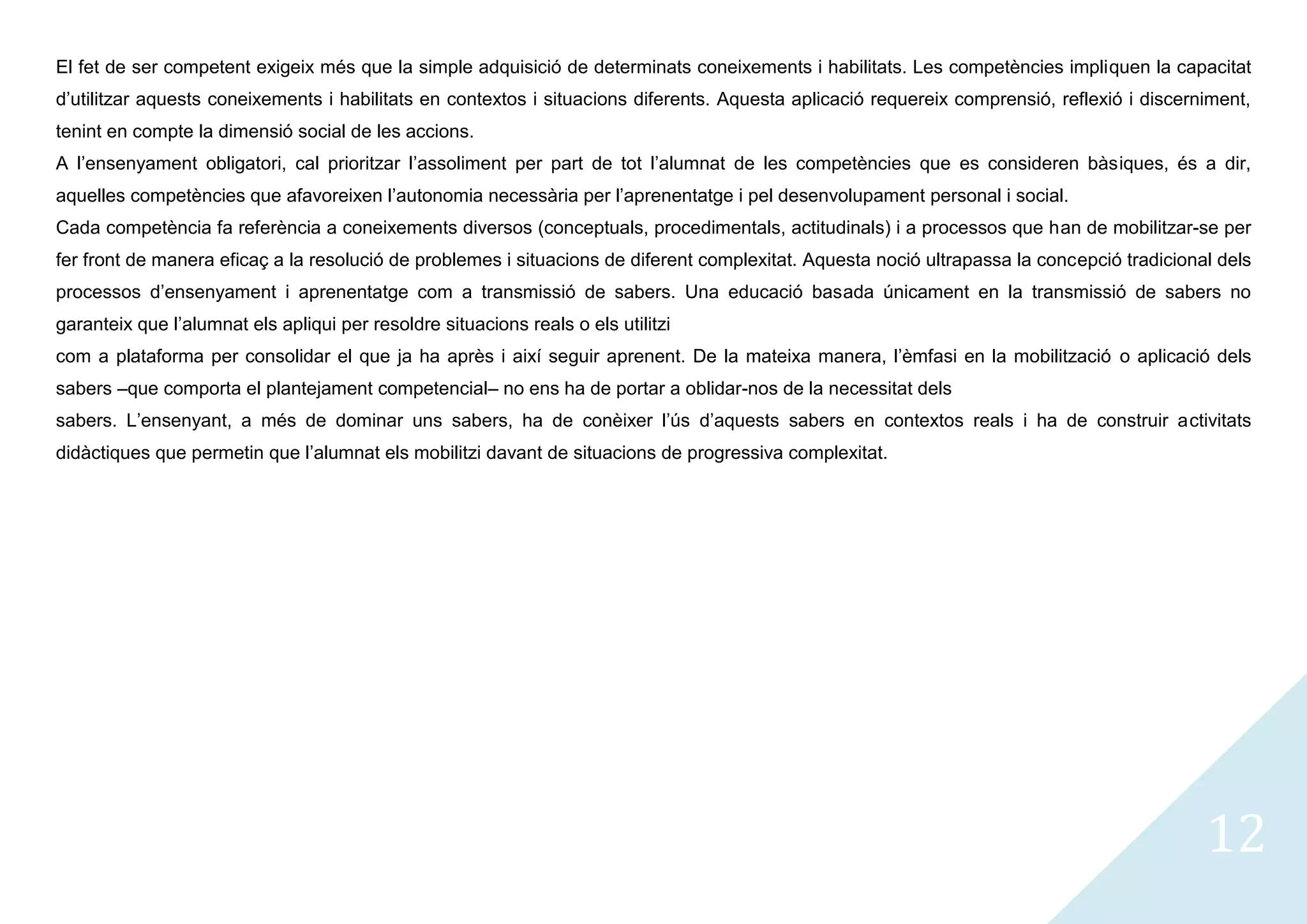El fet de ser competent exigeix més que la simple adquisició de determinats coneixements i habilitats. Les competències impliquen la capacitat
d’utilitzar aquests coneixements i habilitats en contextos i situacions diferents. Aquesta aplicació requereix comprensió, reflexió i discerniment,
tenint en compte la dimensió social de les accions.
A l’ensenyament obligatori, cal prioritzar l’assoliment per part de tot l’alumnat de les competències que es consideren bàsiques, és a dir,
aquelles competències que afavoreixen l’autonomia necessària per l’aprenentatge i pel desenvolupament personal i social.
Cada competència fa referència a coneixements diversos (conceptuals, procedimentals, actitudinals) i a processos que han de mobilitzar-se per
fer front de manera eficaç a la resolució de problemes i situacions de diferent complexitat. Aquesta noció ultrapassa la concepció tradicional dels
processos d’ensenyament i aprenentatge com a transmissió de sabers. Una educació basada únicament en la transmissió de sabers no
garanteix que l’alumnat els apliqui per resoldre situacions reals o els utilitzi
com a plataforma per consolidar el que ja ha après i així seguir aprenent. De la mateixa manera, l’èmfasi en la mobilització o aplicació dels
sabers –que comporta el plantejament competencial– no ens ha de portar a oblidar-nos de la necessitat dels
sabers. L’ensenyant, a més de dominar uns sabers, ha de conèixer l’ús d’aquests sabers en contextos reals i ha de construir activitats
didàctiques que permetin que l’alumnat els mobilitzi davant de situacions de progressiva complexitat.




                                                                                                                                             12
 