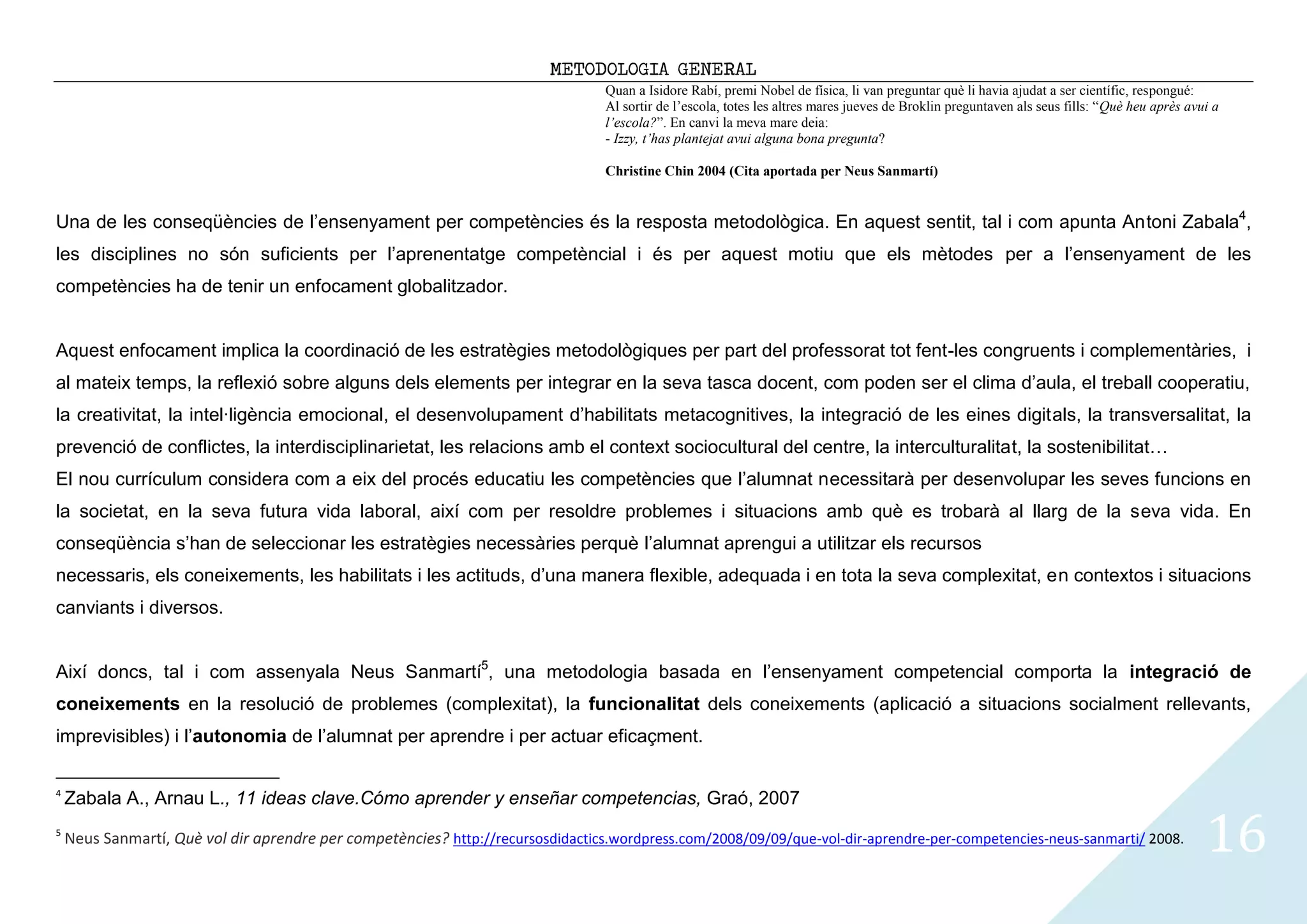 METODOLOGIA GENERAL
                                                                                  Quan a Isidore Rabí, premi Nobel de física, li van preguntar què li havia ajudat a ser científic, respongué:
                                                                                  Al sortir de l’escola, totes les altres mares jueves de Broklin preguntaven als seus fills: “Què heu après avui a
                                                                                  l’escola?”. En canvi la meva mare deia:
                                                                                  - Izzy, t’has plantejat avui alguna bona pregunta?

                                                                                  Christine Chin 2004 (Cita aportada per Neus Sanmartí)


Una de les conseqüències de l’ensenyament per competències és la resposta metodològica. En aquest sentit, tal i com apunta Antoni Zabala4,
les disciplines no són suficients per l’aprenentatge competèncial i és per aquest motiu que els mètodes per a l’ensenyament de les
competències ha de tenir un enfocament globalitzador.


Aquest enfocament implica la coordinació de les estratègies metodològiques per part del professorat tot fent-les congruents i complementàries, i
al mateix temps, la reflexió sobre alguns dels elements per integrar en la seva tasca docent, com poden ser el clima d’aula, el treball cooperatiu,
la creativitat, la intel·ligència emocional, el desenvolupament d’habilitats metacognitives, la integració de les eines digitals, la transversalitat, la
prevenció de conflictes, la interdisciplinarietat, les relacions amb el context sociocultural del centre, la interculturalitat, la sostenibilitat…
El nou currículum considera com a eix del procés educatiu les competències que l’alumnat necessitarà per desenvolupar les seves funcions en
la societat, en la seva futura vida laboral, així com per resoldre problemes i situacions amb què es trobarà al llarg de la seva vida. En
conseqüència s’han de seleccionar les estratègies necessàries perquè l’alumnat aprengui a utilitzar els recursos
necessaris, els coneixements, les habilitats i les actituds, d’una manera flexible, adequada i en tota la seva complexitat, en contextos i situacions
canviants i diversos.


Així doncs, tal i com assenyala Neus Sanmartí5, una metodologia basada en l’ensenyament competencial comporta la integració de
coneixements en la resolució de problemes (complexitat), la funcionalitat dels coneixements (aplicació a situacions socialment rellevants,
imprevisibles) i l’autonomia de l’alumnat per aprendre i per actuar eficaçment.

4
    Zabala A., Arnau L., 11 ideas clave.Cómo aprender y enseñar competencias, Graó, 2007
5
    Neus Sanmartí, Què vol dir aprendre per competències? http://recursosdidactics.wordpress.com/2008/09/09/que-vol-dir-aprendre-per-competencies-neus-sanmarti/ 2008.                          16
 