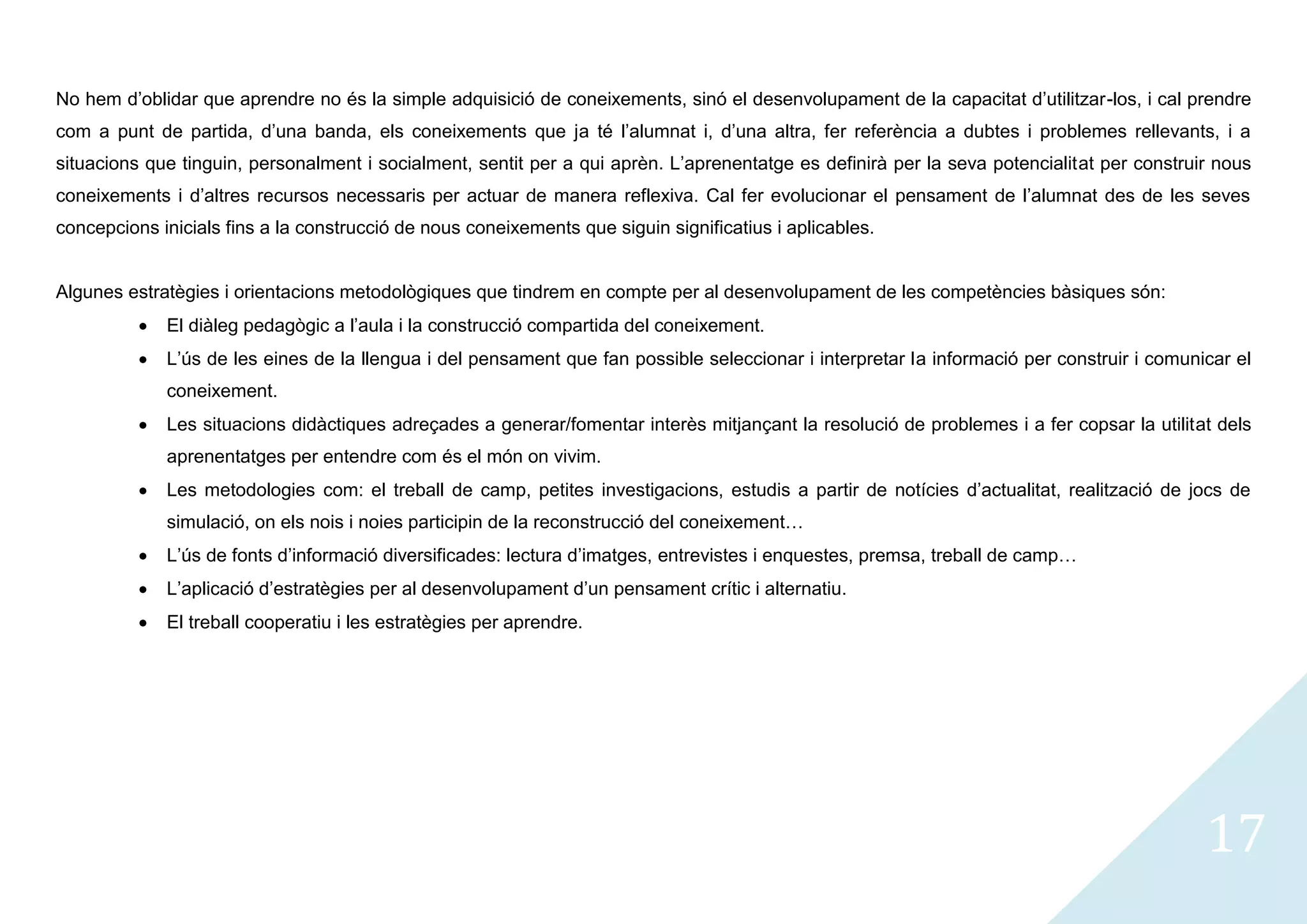No hem d’oblidar que aprendre no és la simple adquisició de coneixements, sinó el desenvolupament de la capacitat d’utilitzar-los, i cal prendre
com a punt de partida, d’una banda, els coneixements que ja té l’alumnat i, d’una altra, fer referència a dubtes i problemes rellevants, i a
situacions que tinguin, personalment i socialment, sentit per a qui aprèn. L’aprenentatge es definirà per la seva potencialitat per construir nous
coneixements i d’altres recursos necessaris per actuar de manera reflexiva. Cal fer evolucionar el pensament de l’alumnat des de les seves
concepcions inicials fins a la construcció de nous coneixements que siguin significatius i aplicables.


Algunes estratègies i orientacions metodològiques que tindrem en compte per al desenvolupament de les competències bàsiques són:
             El diàleg pedagògic a l’aula i la construcció compartida del coneixement.
             L’ús de les eines de la llengua i del pensament que fan possible seleccionar i interpretar la informació per construir i comunicar el
             coneixement.
             Les situacions didàctiques adreçades a generar/fomentar interès mitjançant la resolució de problemes i a fer copsar la utilitat dels
             aprenentatges per entendre com és el món on vivim.
             Les metodologies com: el treball de camp, petites investigacions, estudis a partir de notícies d’actualitat, realització de jocs de
             simulació, on els nois i noies participin de la reconstrucció del coneixement…
             L’ús de fonts d’informació diversificades: lectura d’imatges, entrevistes i enquestes, premsa, treball de camp…
             L’aplicació d’estratègies per al desenvolupament d’un pensament crític i alternatiu.
             El treball cooperatiu i les estratègies per aprendre.




                                                                                                                                            17
 