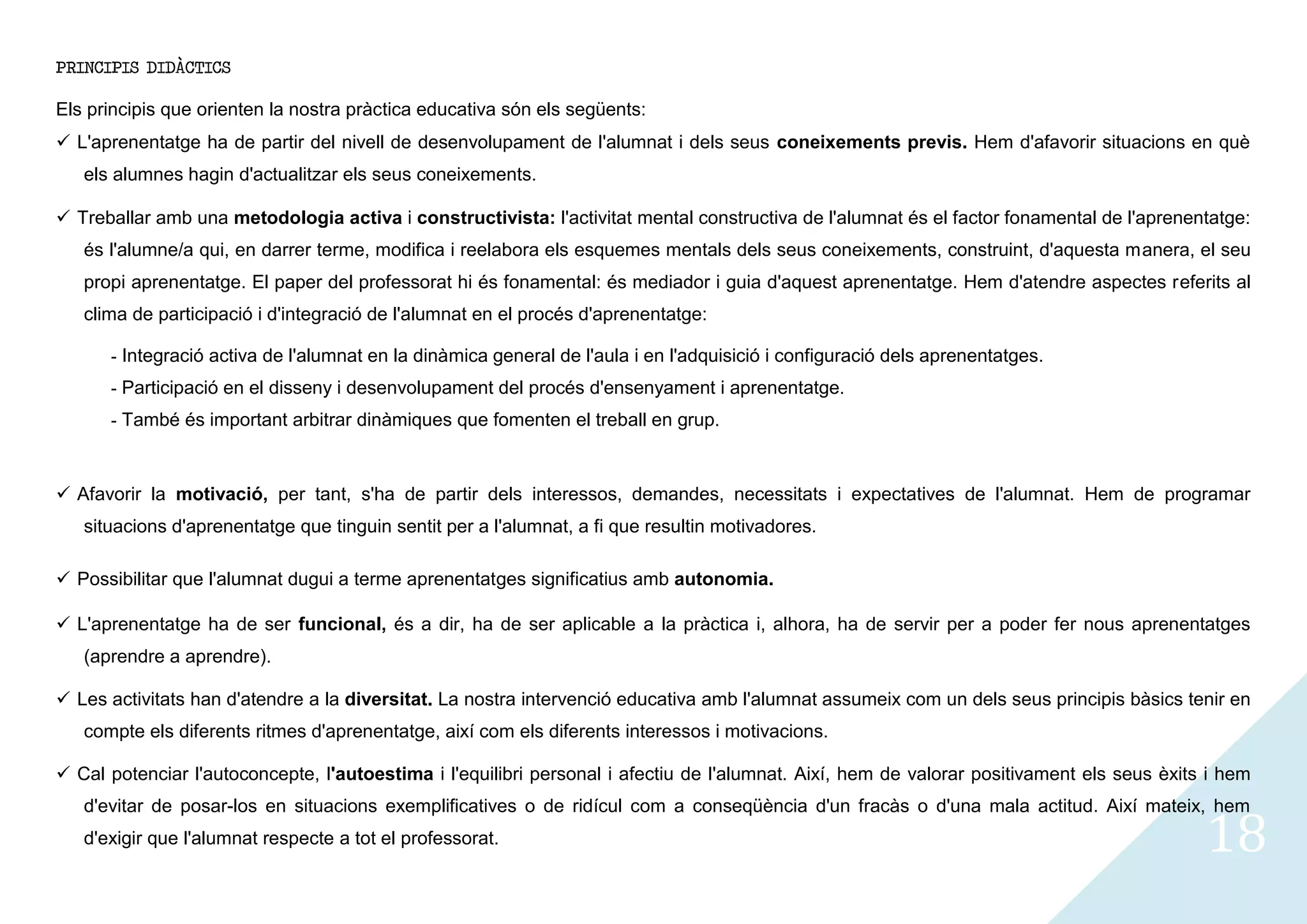 PRINCIPIS DIDÀCTICS

Els principis que orienten la nostra pràctica educativa són els següents:
 L'aprenentatge ha de partir del nivell de desenvolupament de l'alumnat i dels seus coneixements previs. Hem d'afavorir situacions en què
   els alumnes hagin d'actualitzar els seus coneixements.

 Treballar amb una metodologia activa i constructivista: l'activitat mental constructiva de l'alumnat és el factor fonamental de l'aprenentatge:
   és l'alumne/a qui, en darrer terme, modifica i reelabora els esquemes mentals dels seus coneixements, construint, d'aquesta manera, el seu
   propi aprenentatge. El paper del professorat hi és fonamental: és mediador i guia d'aquest aprenentatge. Hem d'atendre aspectes referits al
   clima de participació i d'integració de l'alumnat en el procés d'aprenentatge:

      - Integració activa de l'alumnat en la dinàmica general de l'aula i en l'adquisició i configuració dels aprenentatges.
      - Participació en el disseny i desenvolupament del procés d'ensenyament i aprenentatge.
      - També és important arbitrar dinàmiques que fomenten el treball en grup.


 Afavorir la motivació, per tant, s'ha de partir dels interessos, demandes, necessitats i expectatives de l'alumnat. Hem de programar
   situacions d'aprenentatge que tinguin sentit per a l'alumnat, a fi que resultin motivadores.

 Possibilitar que l'alumnat dugui a terme aprenentatges significatius amb autonomia.

 L'aprenentatge ha de ser funcional, és a dir, ha de ser aplicable a la pràctica i, alhora, ha de servir per a poder fer nous aprenentatges
   (aprendre a aprendre).

 Les activitats han d'atendre a la diversitat. La nostra intervenció educativa amb l'alumnat assumeix com un dels seus principis bàsics tenir en
   compte els diferents ritmes d'aprenentatge, així com els diferents interessos i motivacions.

 Cal potenciar l'autoconcepte, l'autoestima i l'equilibri personal i afectiu de l'alumnat. Així, hem de valorar positivament els seus èxits i hem


                                                                                                                                            18
   d'evitar de posar-los en situacions exemplificatives o de ridícul com a conseqüència d'un fracàs o d'una mala actitud. Així mateix, hem
   d'exigir que l'alumnat respecte a tot el professorat.
 