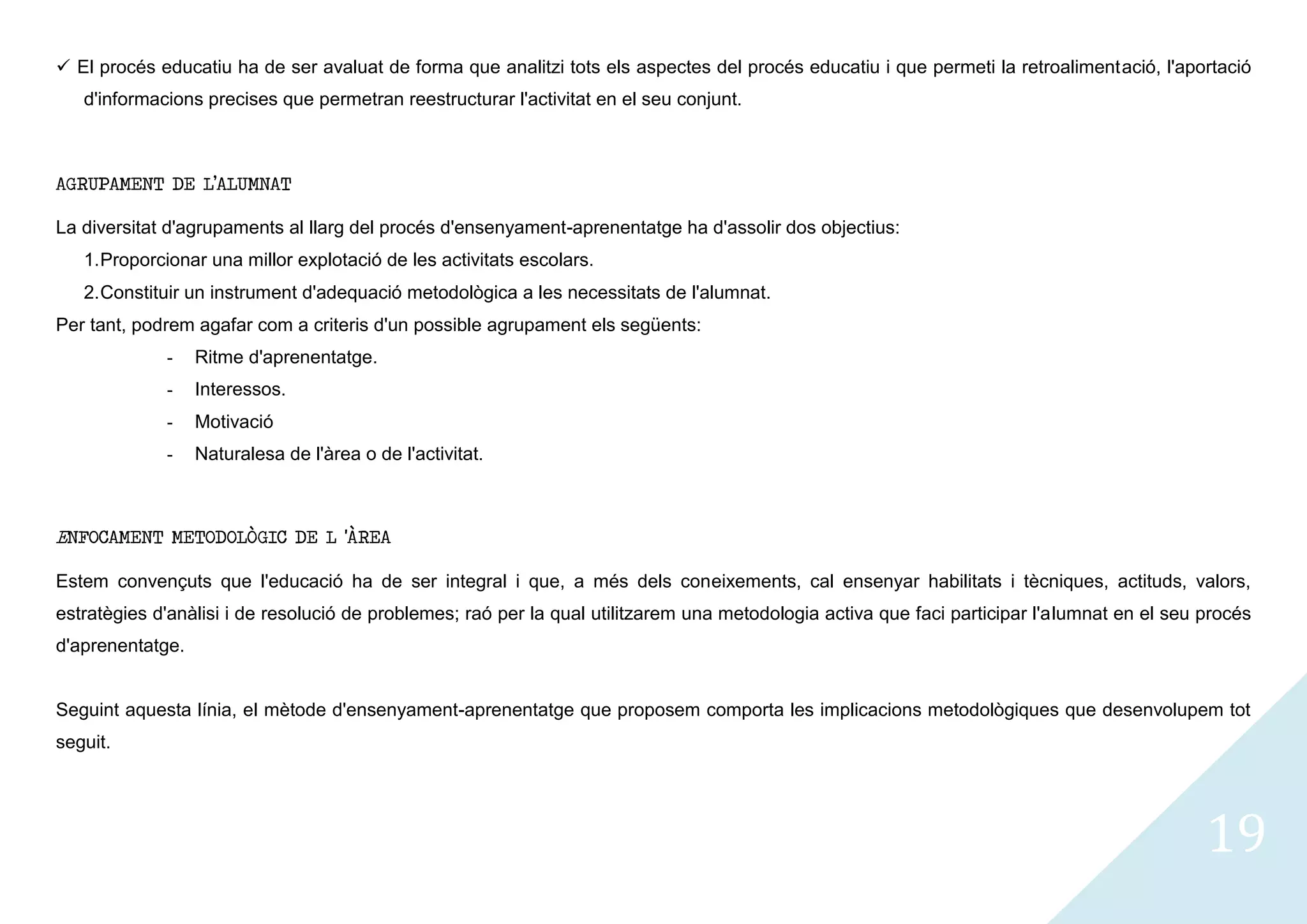  El procés educatiu ha de ser avaluat de forma que analitzi tots els aspectes del procés educatiu i que permeti la retroalimentació, l'aportació
   d'informacions precises que permetran reestructurar l'activitat en el seu conjunt.



AGRUPAMENT DE L’ALUMNAT

La diversitat d'agrupaments al llarg del procés d'ensenyament-aprenentatge ha d'assolir dos objectius:
   1. Proporcionar una millor explotació de les activitats escolars.
   2. Constituir un instrument d'adequació metodològica a les necessitats de l'alumnat.
Per tant, podrem agafar com a criteris d'un possible agrupament els següents:
             -    Ritme d'aprenentatge.
             -    Interessos.
             -    Motivació
             -    Naturalesa de l'àrea o de l'activitat.



ENFOCAMENT METODOLÒGIC DE L 'ÀREA

Estem convençuts que l'educació ha de ser integral i que, a més dels coneixements, cal ensenyar habilitats i tècniques, actituds, valors,
estratègies d'anàlisi i de resolució de problemes; raó per la qual utilitzarem una metodologia activa que faci participar l'alumnat en el seu procés
d'aprenentatge.


Seguint aquesta línia, el mètode d'ensenyament-aprenentatge que proposem comporta les implicacions metodològiques que desenvolupem tot
seguit.




                                                                                                                                              19
 