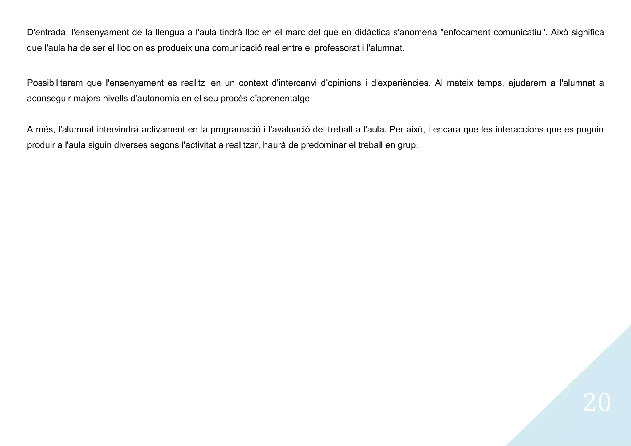 D'entrada, l'ensenyament de la llengua a l'aula tindrà lloc en el marc del que en didàctica s'anomena "enfocament comunicatiu". Això significa
que l'aula ha de ser el lloc on es produeix una comunicació real entre el professorat i l'alumnat.


Possibilitarem que l'ensenyament es realitzi en un context d'intercanvi d'opinions i d'experiències. Al mateix temps, ajudarem a l'alumnat a
aconseguir majors nivells d'autonomia en el seu procés d'aprenentatge.


A més, l'alumnat intervindrà activament en la programació i l'avaluació del treball a l'aula. Per això, i encara que les interaccions que es puguin
produir a l'aula siguin diverses segons l'activitat a realitzar, haurà de predominar el treball en grup.




                                                                                                                                             20
 