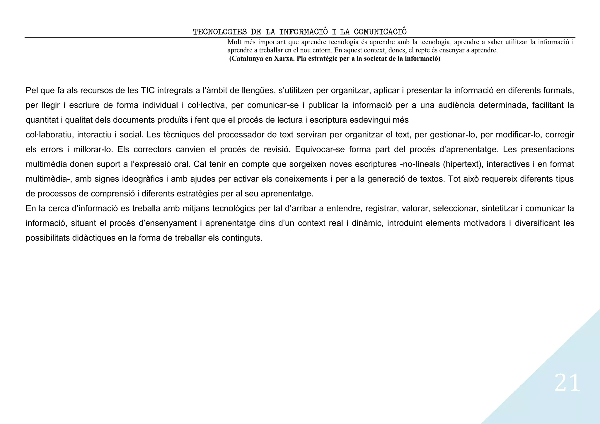 TECNOLOGIES DE LA INFORMACIÓ I LA COMUNICACIÓ
                                                        Molt més important que aprendre tecnologia és aprendre amb la tecnologia, aprendre a saber utilitzar la informació i
                                                        aprendre a treballar en el nou entorn. En aquest context, doncs, el repte és ensenyar a aprendre.
                                                         (Catalunya en Xarxa. Pla estratègic per a la societat de la informació)



Pel que fa als recursos de les TIC intregrats a l’àmbit de llengües, s’utilitzen per organitzar, aplicar i presentar la informació en diferents formats,
per llegir i escriure de forma individual i col·lectiva, per comunicar-se i publicar la informació per a una audiència determinada, facilitant la
quantitat i qualitat dels documents produïts i fent que el procés de lectura i escriptura esdevingui més
col·laboratiu, interactiu i social. Les tècniques del processador de text serviran per organitzar el text, per gestionar-lo, per modificar-lo, corregir
els errors i millorar-lo. Els correctors canvien el procés de revisió. Equivocar-se forma part del procés d’aprenentatge. Les presentacions
multimèdia donen suport a l’expressió oral. Cal tenir en compte que sorgeixen noves escriptures -no-líneals (hipertext), interactives i en format
multimèdia-, amb signes ideogràfics i amb ajudes per activar els coneixements i per a la generació de textos. Tot això requereix diferents tipus
de processos de comprensió i diferents estratègies per al seu aprenentatge.
En la cerca d’informació es treballa amb mitjans tecnològics per tal d’arribar a entendre, registrar, valorar, seleccionar, sintetitzar i comunicar la
informació, situant el procés d’ensenyament i aprenentatge dins d’un context real i dinàmic, introduint elements motivadors i diversificant les
possibilitats didàctiques en la forma de treballar els continguts.




                                                                                                                                                                     21
 