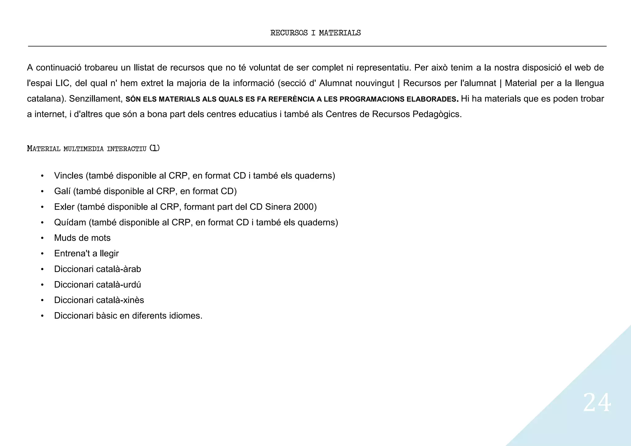 RECURSOS I MATERIALS



A continuació trobareu un llistat de recursos que no té voluntat de ser complet ni representatiu. Per això tenim a la nostra disposició el web de
l'espai LIC, del qual n' hem extret la majoria de la informació (secció d' Alumnat nouvingut | Recursos per l'alumnat | Material per a la llengua
catalana). Senzillament, SÓN ELS MATERIALS ALS QUALS ES FA REFERÈNCIA A LES PROGRAMACIONS ELABORADES. Hi ha materials que es poden trobar
a internet, i d'altres que són a bona part dels centres educatius i també als Centres de Recursos Pedagògics.


MATERIAL   MULTIMEDIA INTERACTIU   (1)


   •   Vincles (també disponible al CRP, en format CD i també els quaderns)
   •   Galí (també disponible al CRP, en format CD)
   •   Exler (també disponible al CRP, formant part del CD Sinera 2000)
   •   Quídam (també disponible al CRP, en format CD i també els quaderns)
   •   Muds de mots
   •   Entrena't a llegir
   •   Diccionari català-àrab
   •   Diccionari català-urdú
   •   Diccionari català-xinès
   •   Diccionari bàsic en diferents idiomes.




                                                                                                                                           24
 