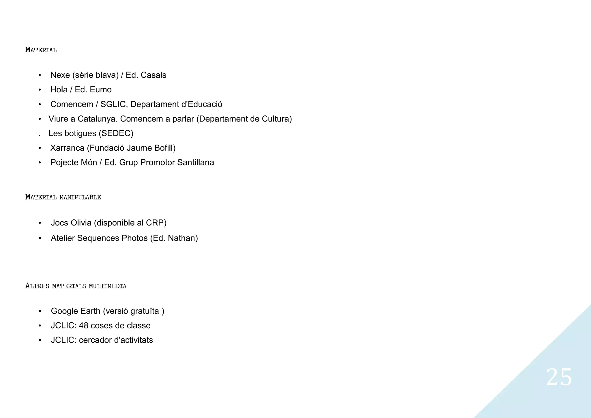 MATERIAL


   •     Nexe (sèrie blava) / Ed. Casals
   •     Hola / Ed. Eumo
   •     Comencem / SGLIC, Departament d'Educació
   • Viure a Catalunya. Comencem a parlar (Departament de Cultura)
   . Les botigues (SEDEC)
   •     Xarranca (Fundació Jaume Bofill)
   •     Pojecte Món / Ed. Grup Promotor Santillana



MATERIAL   MANIPULABLE


   •     Jocs Olivia (disponible al CRP)
   •     Atelier Sequences Photos (Ed. Nathan)




ALTRES   MATERIALS MULTIMEDIA


   •     Google Earth (versió gratuïta )
   •     JCLIC: 48 coses de classe
   •     JCLIC: cercador d'activitats




                                                                     25
 