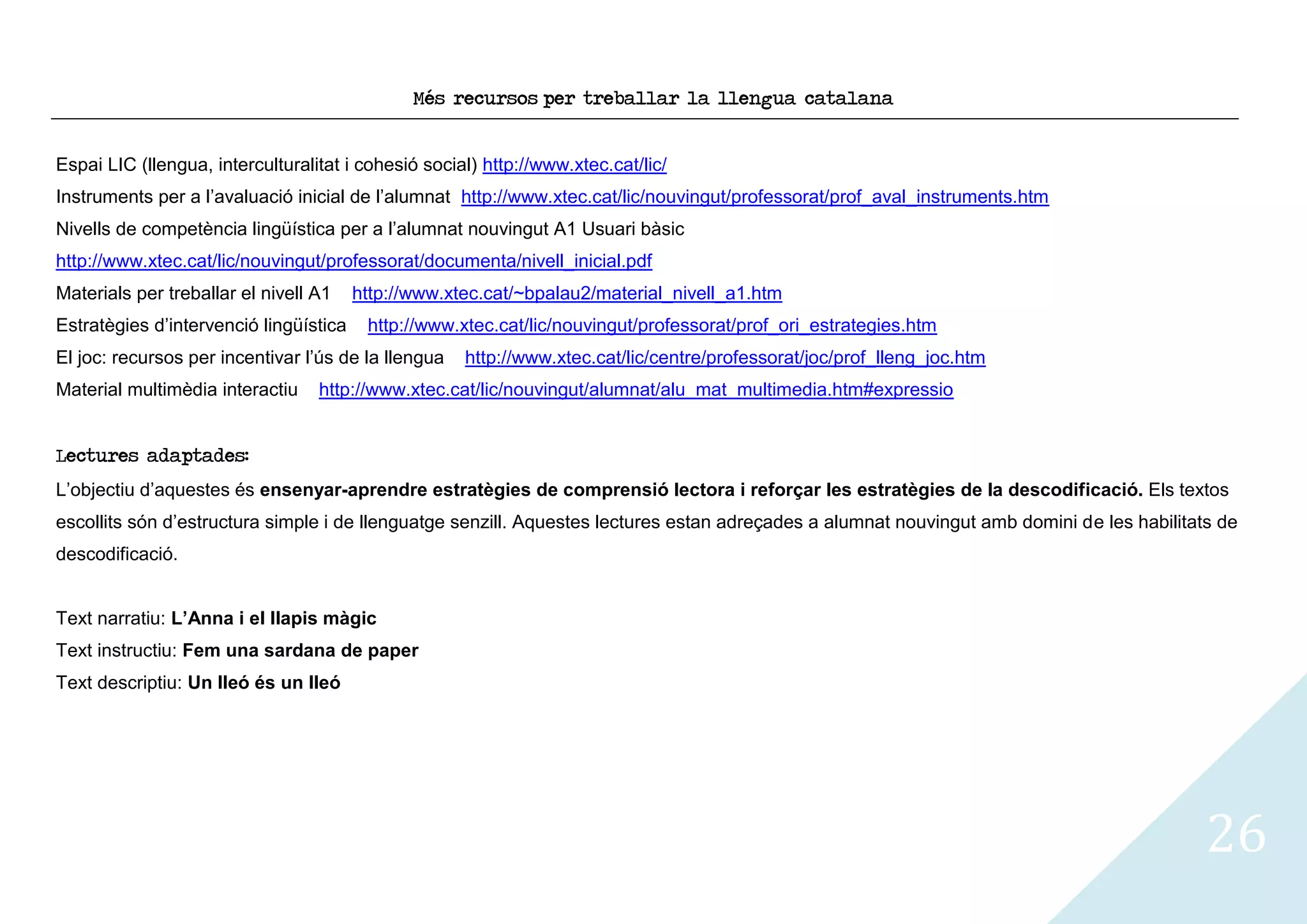 Més recursos per treballar la llengua catalana


Espai LIC (llengua, interculturalitat i cohesió social) http://www.xtec.cat/lic/
Instruments per a l’avaluació inicial de l’alumnat http://www.xtec.cat/lic/nouvingut/professorat/prof_aval_instruments.htm
Nivells de competència lingüística per a l’alumnat nouvingut A1 Usuari bàsic
http://www.xtec.cat/lic/nouvingut/professorat/documenta/nivell_inicial.pdf
Materials per treballar el nivell A1    http://www.xtec.cat/~bpalau2/material_nivell_a1.htm
Estratègies d’intervenció lingüística    http://www.xtec.cat/lic/nouvingut/professorat/prof_ori_estrategies.htm
El joc: recursos per incentivar l’ús de la llengua   http://www.xtec.cat/lic/centre/professorat/joc/prof_lleng_joc.htm
Material multimèdia interactiu    http://www.xtec.cat/lic/nouvingut/alumnat/alu_mat_multimedia.htm#expressio


Lectures adaptades:
L’objectiu d’aquestes és ensenyar-aprendre estratègies de comprensió lectora i reforçar les estratègies de la descodificació. Els textos
escollits són d’estructura simple i de llenguatge senzill. Aquestes lectures estan adreçades a alumnat nouvingut amb domini de les habilitats de
descodificació.


Text narratiu: L’Anna i el llapis màgic
Text instructiu: Fem una sardana de paper
Text descriptiu: Un lleó és un lleó




                                                                                                                                            26
 