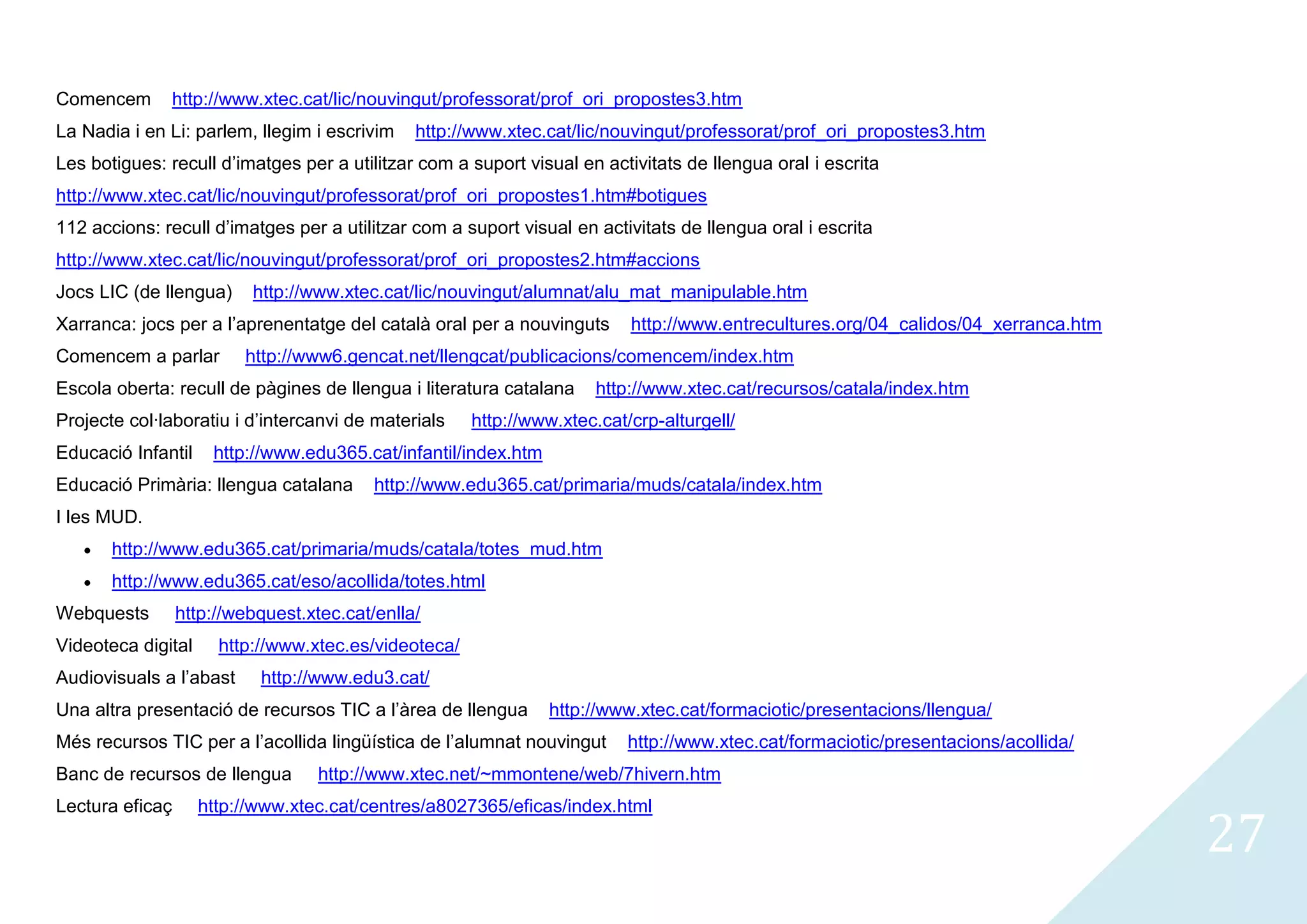 Comencem      http://www.xtec.cat/lic/nouvingut/professorat/prof_ori_propostes3.htm
La Nadia i en Li: parlem, llegim i escrivim    http://www.xtec.cat/lic/nouvingut/professorat/prof_ori_propostes3.htm
Les botigues: recull d’imatges per a utilitzar com a suport visual en activitats de llengua oral i escrita
http://www.xtec.cat/lic/nouvingut/professorat/prof_ori_propostes1.htm#botigues
112 accions: recull d’imatges per a utilitzar com a suport visual en activitats de llengua oral i escrita
http://www.xtec.cat/lic/nouvingut/professorat/prof_ori_propostes2.htm#accions
Jocs LIC (de llengua)     http://www.xtec.cat/lic/nouvingut/alumnat/alu_mat_manipulable.htm
Xarranca: jocs per a l’aprenentatge del català oral per a nouvinguts      http://www.entrecultures.org/04_calidos/04_xerranca.htm
Comencem a parlar        http://www6.gencat.net/llengcat/publicacions/comencem/index.htm
Escola oberta: recull de pàgines de llengua i literatura catalana     http://www.xtec.cat/recursos/catala/index.htm
Projecte col·laboratiu i d’intercanvi de materials    http://www.xtec.cat/crp-alturgell/
Educació Infantil    http://www.edu365.cat/infantil/index.htm
Educació Primària: llengua catalana       http://www.edu365.cat/primaria/muds/catala/index.htm
I les MUD.
       http://www.edu365.cat/primaria/muds/catala/totes_mud.htm
       http://www.edu365.cat/eso/acollida/totes.html
Webquests        http://webquest.xtec.cat/enlla/
Videoteca digital     http://www.xtec.es/videoteca/
Audiovisuals a l’abast     http://www.edu3.cat/
Una altra presentació de recursos TIC a l’àrea de llengua       http://www.xtec.cat/formaciotic/presentacions/llengua/
Més recursos TIC per a l’acollida lingüística de l’alumnat nouvingut      http://www.xtec.cat/formaciotic/presentacions/acollida/
Banc de recursos de llengua        http://www.xtec.net/~mmontene/web/7hivern.htm


                                                                                                                                    27
Lectura eficaç      http://www.xtec.cat/centres/a8027365/eficas/index.html
 