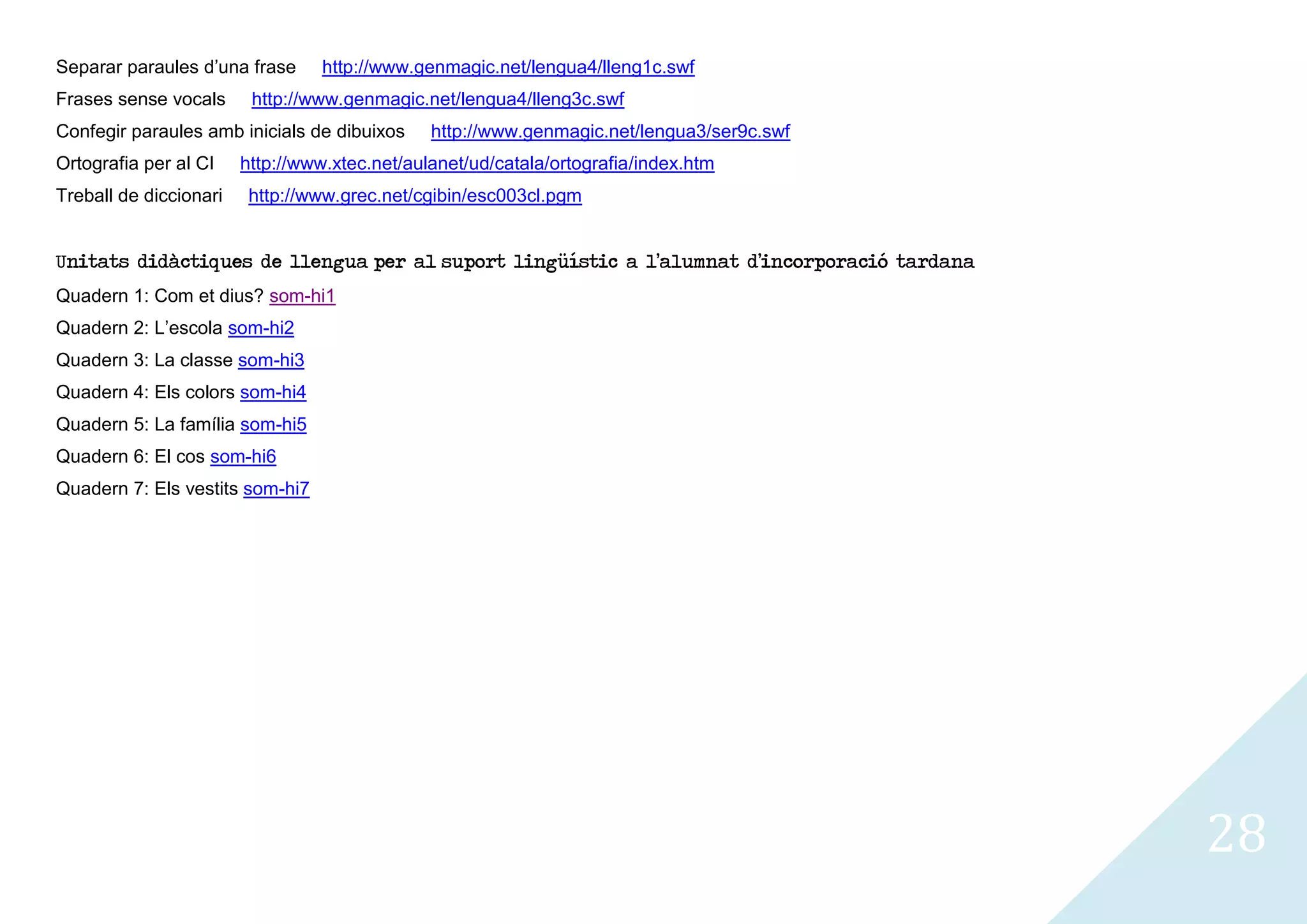 Separar paraules d’una frase      http://www.genmagic.net/lengua4/lleng1c.swf
Frases sense vocals      http://www.genmagic.net/lengua4/lleng3c.swf
Confegir paraules amb inicials de dibuixos     http://www.genmagic.net/lengua3/ser9c.swf
Ortografia per al CI    http://www.xtec.net/aulanet/ud/catala/ortografia/index.htm
Treball de diccionari    http://www.grec.net/cgibin/esc003cl.pgm


Unitats didàctiques de llengua per al suport lingüístic a l’alumnat d’incorporació tardana
Quadern 1: Com et dius? som-hi1
Quadern 2: L’escola som-hi2
Quadern 3: La classe som-hi3
Quadern 4: Els colors som-hi4
Quadern 5: La família som-hi5
Quadern 6: El cos som-hi6
Quadern 7: Els vestits som-hi7




                                                                                             28
 