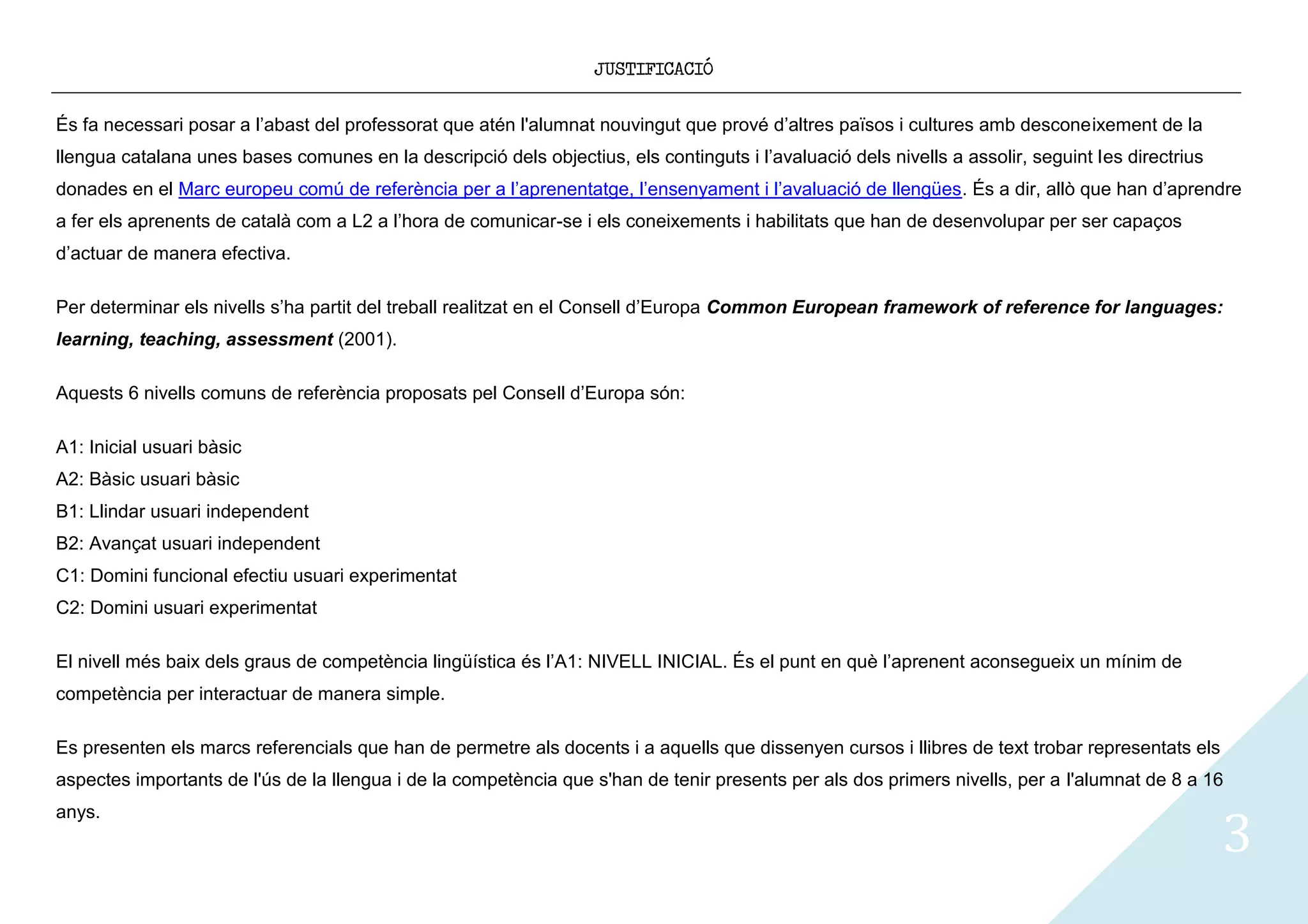 JUSTIFICACIÓ


És fa necessari posar a l’abast del professorat que atén l'alumnat nouvingut que prové d’altres països i cultures amb desconeixement de la
llengua catalana unes bases comunes en la descripció dels objectius, els continguts i l’avaluació dels nivells a assolir, seguint les directrius
donades en el Marc europeu comú de referència per a l’aprenentatge, l’ensenyament i l’avaluació de llengües. És a dir, allò que han d’aprendre
a fer els aprenents de català com a L2 a l’hora de comunicar-se i els coneixements i habilitats que han de desenvolupar per ser capaços
d’actuar de manera efectiva.

Per determinar els nivells s’ha partit del treball realitzat en el Consell d’Europa Common European framework of reference for languages:
learning, teaching, assessment (2001).

Aquests 6 nivells comuns de referència proposats pel Consell d’Europa són:

A1: Inicial usuari bàsic
A2: Bàsic usuari bàsic
B1: Llindar usuari independent
B2: Avançat usuari independent
C1: Domini funcional efectiu usuari experimentat
C2: Domini usuari experimentat

El nivell més baix dels graus de competència lingüística és l’A1: NIVELL INICIAL. És el punt en què l’aprenent aconsegueix un mínim de
competència per interactuar de manera simple.

Es presenten els marcs referencials que han de permetre als docents i a aquells que dissenyen cursos i llibres de text trobar representats els
aspectes importants de l'ús de la llengua i de la competència que s'han de tenir presents per als dos primers nivells, per a l'alumnat de 8 a 16


                                                                                                                                                   3
anys.
 