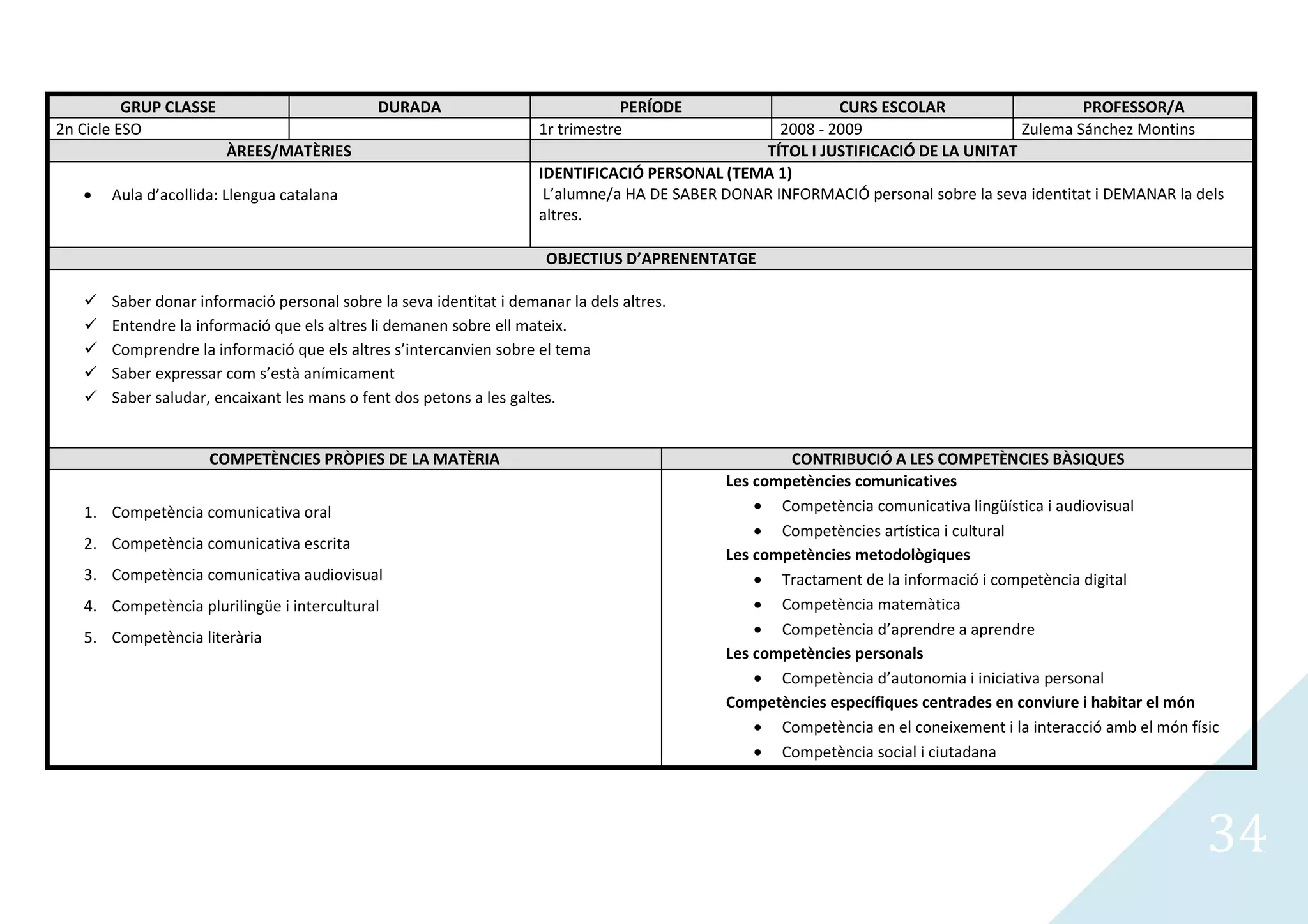 GRUP CLASSE                        DURADA                              PERÍODE                    CURS ESCOLAR                     PROFESSOR/A
2n Cicle ESO                                                         1r trimestre                   2008 - 2009                    Zulema Sánchez Montins
                        ÀREES/MATÈRIES                                                           TÍTOL I JUSTIFICACIÓ DE LA UNITAT
                                                                     IDENTIFICACIÓ PERSONAL (TEMA 1)
       Aula d’acollida: Llengua catalana                              L’alumne/a HA DE SABER DONAR INFORMACIÓ personal sobre la seva identitat i DEMANAR la dels
                                                                     altres.

                                                                      OBJECTIUS D’APRENENTATGE

      Saber donar informació personal sobre la seva identitat i demanar la dels altres.
      Entendre la informació que els altres li demanen sobre ell mateix.
      Comprendre la informació que els altres s’intercanvien sobre el tema
      Saber expressar com s’està anímicament
      Saber saludar, encaixant les mans o fent dos petons a les galtes.


                     COMPETÈNCIES PRÒPIES DE LA MATÈRIA                                              CONTRIBUCIÓ A LES COMPETÈNCIES BÀSIQUES
                                                                                             Les competències comunicatives
   1. Competència comunicativa oral                                                                 Competència comunicativa lingüística i audiovisual
                                                                                                    Competències artística i cultural
   2. Competència comunicativa escrita
                                                                                             Les competències metodològiques
   3. Competència comunicativa audiovisual                                                          Tractament de la informació i competència digital
   4. Competència plurilingüe i intercultural                                                       Competència matemàtica
   5. Competència literària                                                                         Competència d’aprendre a aprendre
                                                                                             Les competències personals
                                                                                                    Competència d’autonomia i iniciativa personal
                                                                                             Competències específiques centrades en conviure i habitar el món
                                                                                                    Competència en el coneixement i la interacció amb el món físic
                                                                                                    Competència social i ciutadana




                                                                                                                                                                34
 
