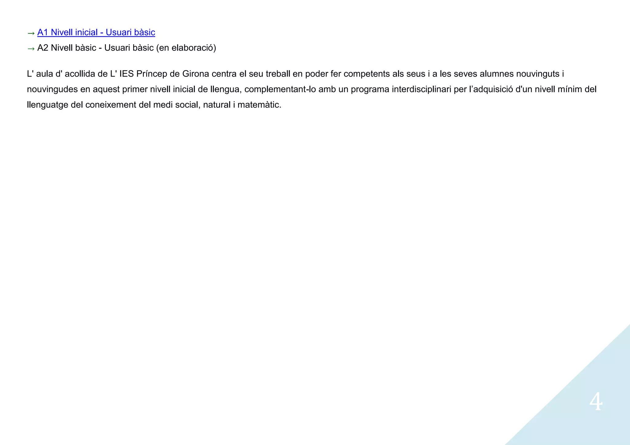 A1 Nivell inicial - Usuari bàsic
  A2 Nivell bàsic - Usuari bàsic (en elaboració)

L' aula d' acollida de L' IES Príncep de Girona centra el seu treball en poder fer competents als seus i a les seves alumnes nouvinguts i
nouvingudes en aquest primer nivell inicial de llengua, complementant-lo amb un programa interdisciplinari per l’adquisició d'un nivell mínim del
llenguatge del coneixement del medi social, natural i matemàtic.




                                                                                                                                              4
 