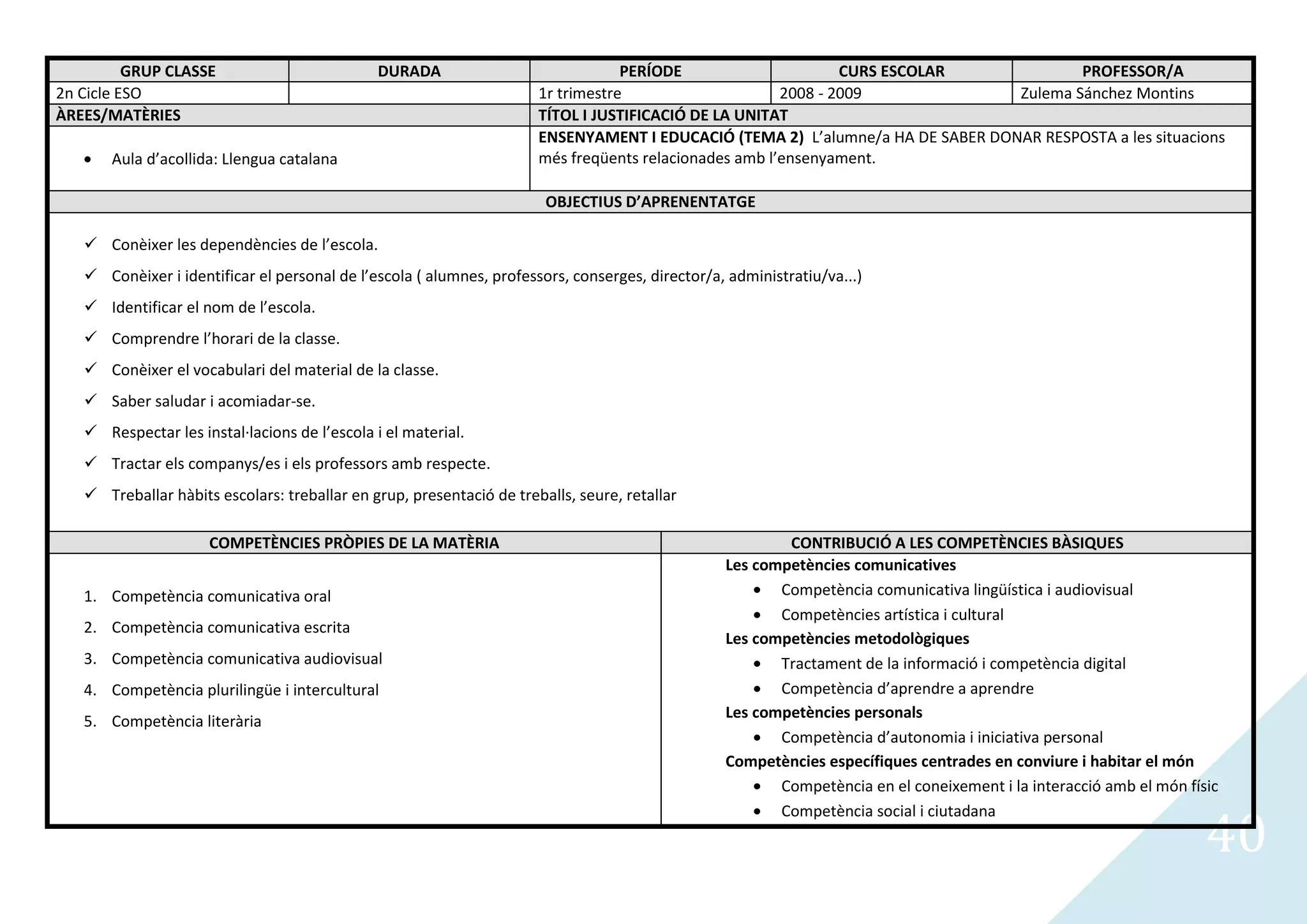 GRUP CLASSE                          DURADA                             PERÍODE                      CURS ESCOLAR             PROFESSOR/A
2n Cicle ESO                                                          1r trimestre                     2008 - 2009              Zulema Sánchez Montins
ÀREES/MATÈRIES                                                        TÍTOL I JUSTIFICACIÓ DE LA UNITAT
                                                                      ENSENYAMENT I EDUCACIÓ (TEMA 2) L’alumne/a HA DE SABER DONAR RESPOSTA a les situacions
       Aula d’acollida: Llengua catalana                              més freqüents relacionades amb l’ensenyament.

                                                                       OBJECTIUS D’APRENENTATGE

    Conèixer les dependències de l’escola.
    Conèixer i identificar el personal de l’escola ( alumnes, professors, conserges, director/a, administratiu/va...)
    Identificar el nom de l’escola.
    Comprendre l’horari de la classe.
    Conèixer el vocabulari del material de la classe.
    Saber saludar i acomiadar-se.
    Respectar les instal·lacions de l’escola i el material.
    Tractar els companys/es i els professors amb respecte.
    Treballar hàbits escolars: treballar en grup, presentació de treballs, seure, retallar

                     COMPETÈNCIES PRÒPIES DE LA MATÈRIA                                                  CONTRIBUCIÓ A LES COMPETÈNCIES BÀSIQUES
                                                                                                 Les competències comunicatives
   1. Competència comunicativa oral                                                                     Competència comunicativa lingüística i audiovisual
                                                                                                        Competències artística i cultural
   2. Competència comunicativa escrita
                                                                                                 Les competències metodològiques
   3. Competència comunicativa audiovisual                                                              Tractament de la informació i competència digital
   4. Competència plurilingüe i intercultural                                                           Competència d’aprendre a aprendre
                                                                                                 Les competències personals
   5. Competència literària
                                                                                                        Competència d’autonomia i iniciativa personal
                                                                                                 Competències específiques centrades en conviure i habitar el món
                                                                                                        Competència en el coneixement i la interacció amb el món físic


                                                                                                                                                                    40
                                                                                                        Competència social i ciutadana
 