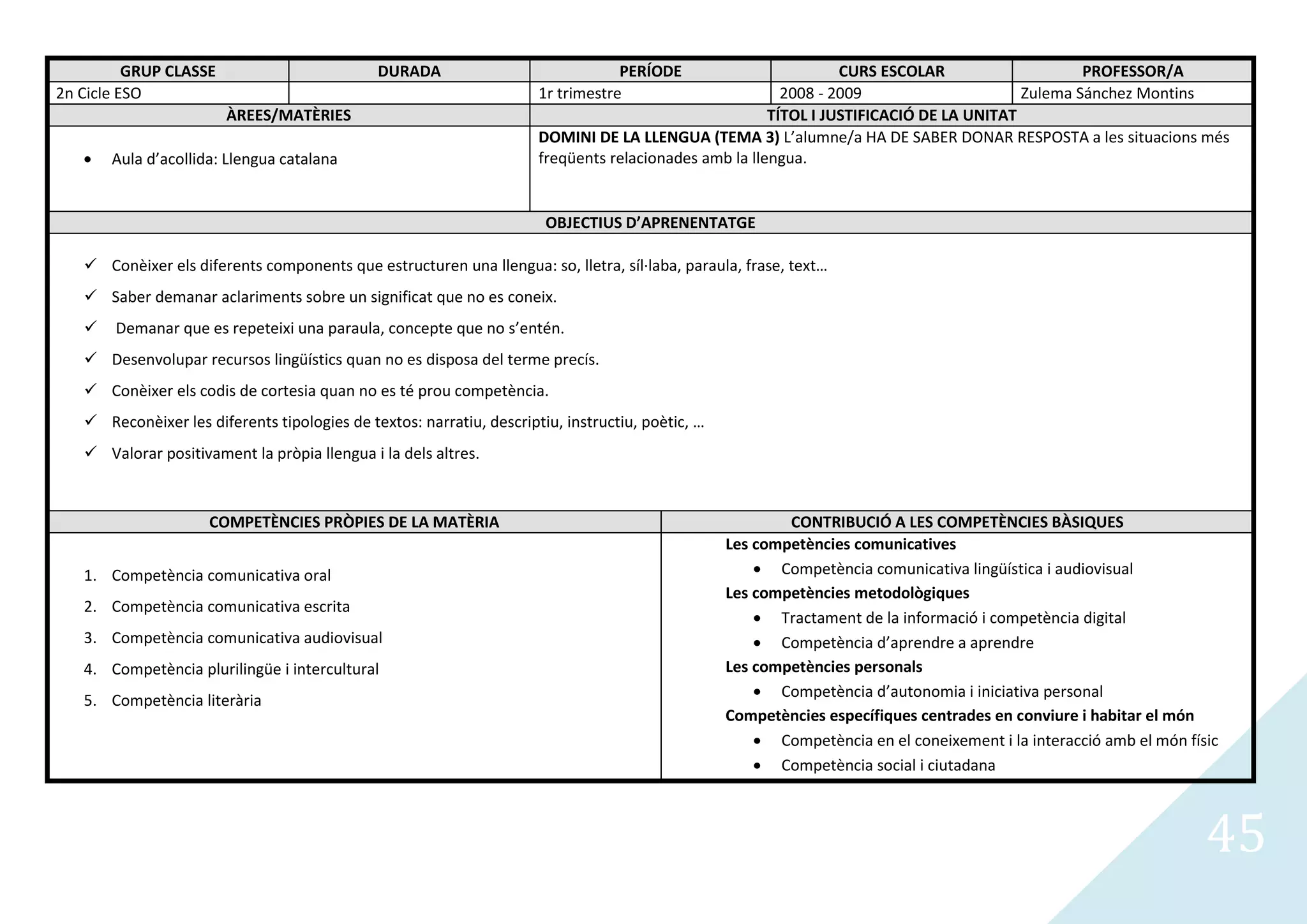 GRUP CLASSE                         DURADA                              PERÍODE                        CURS ESCOLAR                    PROFESSOR/A
2n Cicle ESO                                                          1r trimestre                       2008 - 2009                     Zulema Sánchez Montins
                        ÀREES/MATÈRIES                                                                 TÍTOL I JUSTIFICACIÓ DE LA UNITAT
                                                                      DOMINI DE LA LLENGUA (TEMA 3) L’alumne/a HA DE SABER DONAR RESPOSTA a les situacions més
       Aula d’acollida: Llengua catalana                              freqüents relacionades amb la llengua.


                                                                       OBJECTIUS D’APRENENTATGE

    Conèixer els diferents components que estructuren una llengua: so, lletra, síl·laba, paraula, frase, text…
    Saber demanar aclariments sobre un significat que no es coneix.
      Demanar que es repeteixi una paraula, concepte que no s’entén.
    Desenvolupar recursos lingüístics quan no es disposa del terme precís.
    Conèixer els codis de cortesia quan no es té prou competència.
    Reconèixer les diferents tipologies de textos: narratiu, descriptiu, instructiu, poètic, …
    Valorar positivament la pròpia llengua i la dels altres.



                     COMPETÈNCIES PRÒPIES DE LA MATÈRIA                                                   CONTRIBUCIÓ A LES COMPETÈNCIES BÀSIQUES
                                                                                                  Les competències comunicatives
   1. Competència comunicativa oral                                                                      Competència comunicativa lingüística i audiovisual
                                                                                                  Les competències metodològiques
   2. Competència comunicativa escrita
                                                                                                         Tractament de la informació i competència digital
   3. Competència comunicativa audiovisual                                                               Competència d’aprendre a aprendre
   4. Competència plurilingüe i intercultural                                                     Les competències personals
                                                                                                         Competència d’autonomia i iniciativa personal
   5. Competència literària
                                                                                                  Competències específiques centrades en conviure i habitar el món
                                                                                                         Competència en el coneixement i la interacció amb el món físic
                                                                                                         Competència social i ciutadana



                                                                                                                                                                     45
 