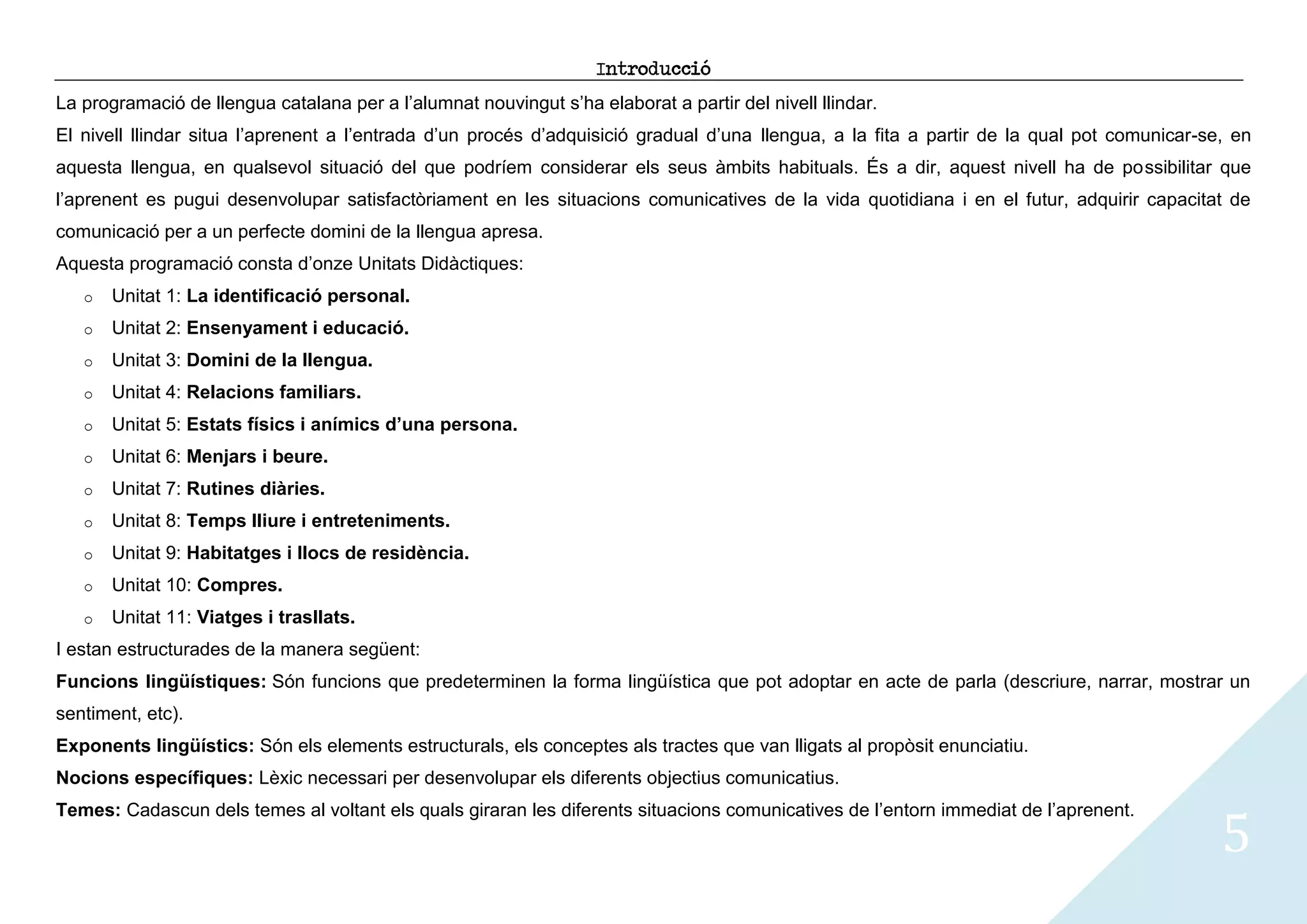 Introducció
La programació de llengua catalana per a l’alumnat nouvingut s’ha elaborat a partir del nivell llindar.
El nivell llindar situa l’aprenent a l’entrada d’un procés d’adquisició gradual d’una llengua, a la fita a partir de la qual pot comunicar-se, en
aquesta llengua, en qualsevol situació del que podríem considerar els seus àmbits habituals. És a dir, aquest nivell ha de possibilitar que
l’aprenent es pugui desenvolupar satisfactòriament en les situacions comunicatives de la vida quotidiana i en el futur, adquirir capacitat de
comunicació per a un perfecte domini de la llengua apresa.
Aquesta programació consta d’onze Unitats Didàctiques:
   o   Unitat 1: La identificació personal.
   o   Unitat 2: Ensenyament i educació.
   o   Unitat 3: Domini de la llengua.
   o   Unitat 4: Relacions familiars.
   o   Unitat 5: Estats físics i anímics d’una persona.
   o   Unitat 6: Menjars i beure.
   o   Unitat 7: Rutines diàries.
   o   Unitat 8: Temps lliure i entreteniments.
   o   Unitat 9: Habitatges i llocs de residència.
   o   Unitat 10: Compres.
   o   Unitat 11: Viatges i trasllats.
I estan estructurades de la manera següent:
Funcions lingüístiques: Són funcions que predeterminen la forma lingüística que pot adoptar en acte de parla (descriure, narrar, mostrar un
sentiment, etc).
Exponents lingüístics: Són els elements estructurals, els conceptes als tractes que van lligats al propòsit enunciatiu.
Nocions específiques: Lèxic necessari per desenvolupar els diferents objectius comunicatius.


                                                                                                                                             5
Temes: Cadascun dels temes al voltant els quals giraran les diferents situacions comunicatives de l’entorn immediat de l’aprenent.
 