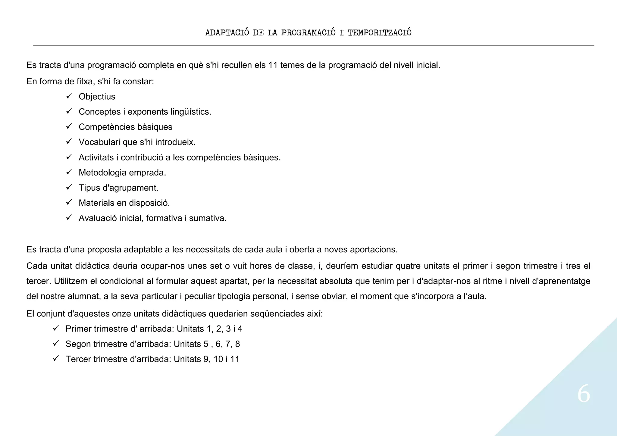 ADAPTACIÓ DE LA PROGRAMACIÓ I TEMPORITZACIÓ


Es tracta d'una programació completa en què s'hi recullen els 11 temes de la programació del nivell inicial.
En forma de fitxa, s'hi fa constar:
           Objectius
           Conceptes i exponents lingüístics.
           Competències bàsiques
           Vocabulari que s'hi introdueix.
           Activitats i contribució a les competències bàsiques.
           Metodologia emprada.
           Tipus d'agrupament.
           Materials en disposició.
           Avaluació inicial, formativa i sumativa.


Es tracta d'una proposta adaptable a les necessitats de cada aula i oberta a noves aportacions.
Cada unitat didàctica deuria ocupar-nos unes set o vuit hores de classe, i, deuríem estudiar quatre unitats el primer i segon trimestre i tres el
tercer. Utilitzem el condicional al formular aquest apartat, per la necessitat absoluta que tenim per i d'adaptar-nos al ritme i nivell d'aprenentatge
del nostre alumnat, a la seva particular i peculiar tipologia personal, i sense obviar, el moment que s'incorpora a l’aula.
El conjunt d'aquestes onze unitats didàctiques quedarien seqüenciades així:
        Primer trimestre d' arribada: Unitats 1, 2, 3 i 4
        Segon trimestre d'arribada: Unitats 5 , 6, 7, 8
        Tercer trimestre d'arribada: Unitats 9, 10 i 11



                                                                                                                                                  6
 