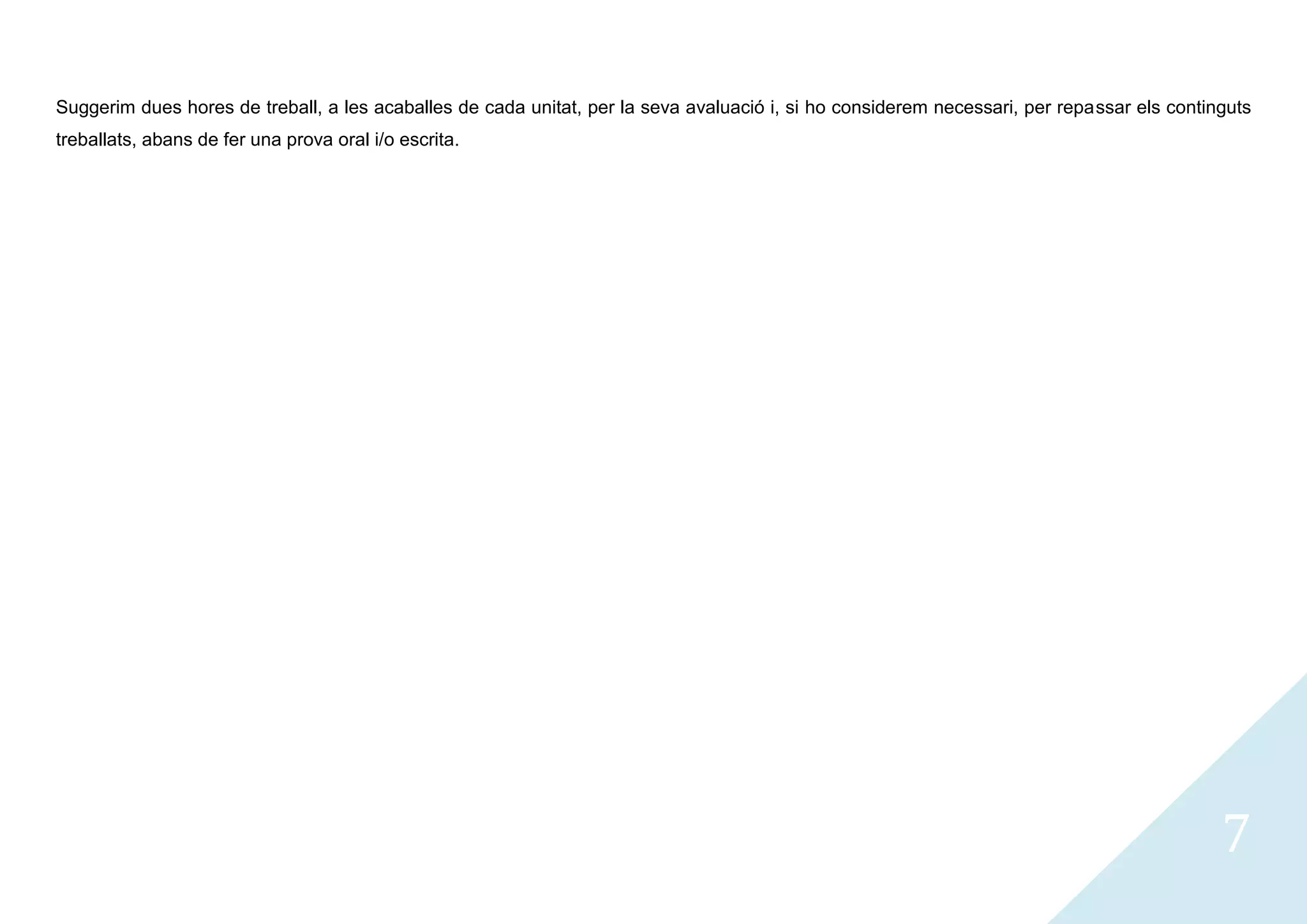 Suggerim dues hores de treball, a les acaballes de cada unitat, per la seva avaluació i, si ho considerem necessari, per repassar els continguts
treballats, abans de fer una prova oral i/o escrita.




                                                                                                                                            7
 