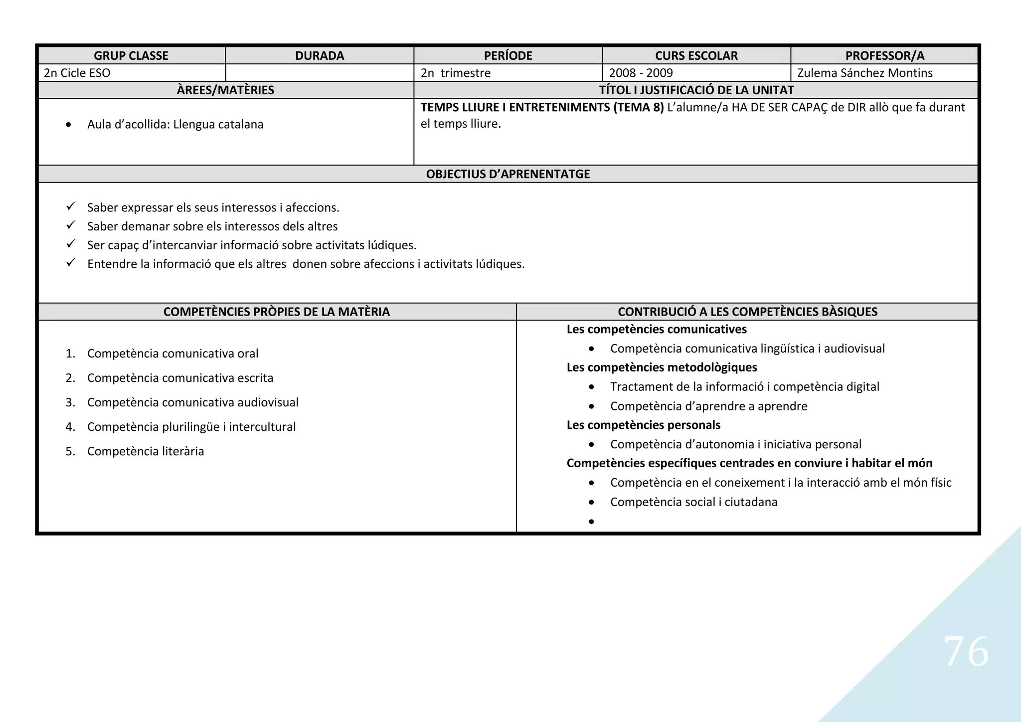 GRUP CLASSE                        DURADA                             PERÍODE                   CURS ESCOLAR                    PROFESSOR/A
2n Cicle ESO                                                         2n trimestre                 2008 - 2009                     Zulema Sánchez Montins
                        ÀREES/MATÈRIES                                                          TÍTOL I JUSTIFICACIÓ DE LA UNITAT
                                                                     TEMPS LLIURE I ENTRETENIMENTS (TEMA 8) L’alumne/a HA DE SER CAPAÇ de DIR allò que fa durant
       Aula d’acollida: Llengua catalana                             el temps lliure.


                                                                      OBJECTIUS D’APRENENTATGE

      Saber expressar els seus interessos i afeccions.
      Saber demanar sobre els interessos dels altres
      Ser capaç d’intercanviar informació sobre activitats lúdiques.
      Entendre la informació que els altres donen sobre afeccions i activitats lúdiques.


                     COMPETÈNCIES PRÒPIES DE LA MATÈRIA                                              CONTRIBUCIÓ A LES COMPETÈNCIES BÀSIQUES
                                                                                             Les competències comunicatives
   1. Competència comunicativa oral                                                                 Competència comunicativa lingüística i audiovisual
                                                                                             Les competències metodològiques
   2. Competència comunicativa escrita
                                                                                                    Tractament de la informació i competència digital
   3. Competència comunicativa audiovisual                                                          Competència d’aprendre a aprendre
   4. Competència plurilingüe i intercultural                                                Les competències personals
                                                                                                    Competència d’autonomia i iniciativa personal
   5. Competència literària
                                                                                             Competències específiques centrades en conviure i habitar el món
                                                                                                    Competència en el coneixement i la interacció amb el món físic
                                                                                                    Competència social i ciutadana




                                                                                                                                                                76
 