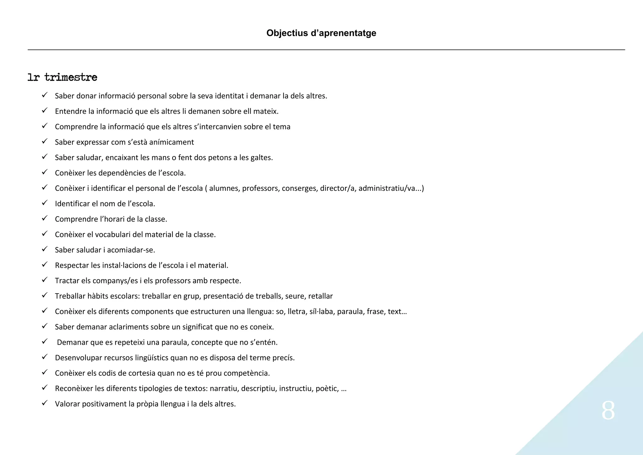 Objectius d’aprenentatge



1r trimestre
   Saber donar informació personal sobre la seva identitat i demanar la dels altres.
   Entendre la informació que els altres li demanen sobre ell mateix.
   Comprendre la informació que els altres s’intercanvien sobre el tema
   Saber expressar com s’està anímicament
   Saber saludar, encaixant les mans o fent dos petons a les galtes.
   Conèixer les dependències de l’escola.
   Conèixer i identificar el personal de l’escola ( alumnes, professors, conserges, director/a, administratiu/va...)
   Identificar el nom de l’escola.
   Comprendre l’horari de la classe.
   Conèixer el vocabulari del material de la classe.
   Saber saludar i acomiadar-se.
   Respectar les instal·lacions de l’escola i el material.
   Tractar els companys/es i els professors amb respecte.
   Treballar hàbits escolars: treballar en grup, presentació de treballs, seure, retallar
   Conèixer els diferents components que estructuren una llengua: so, lletra, síl·laba, paraula, frase, text…
   Saber demanar aclariments sobre un significat que no es coneix.
     Demanar que es repeteixi una paraula, concepte que no s’entén.
   Desenvolupar recursos lingüístics quan no es disposa del terme precís.
   Conèixer els codis de cortesia quan no es té prou competència.
   Reconèixer les diferents tipologies de textos: narratiu, descriptiu, instructiu, poètic, …
   Valorar positivament la pròpia llengua i la dels altres.
                                                                                                                        8
 