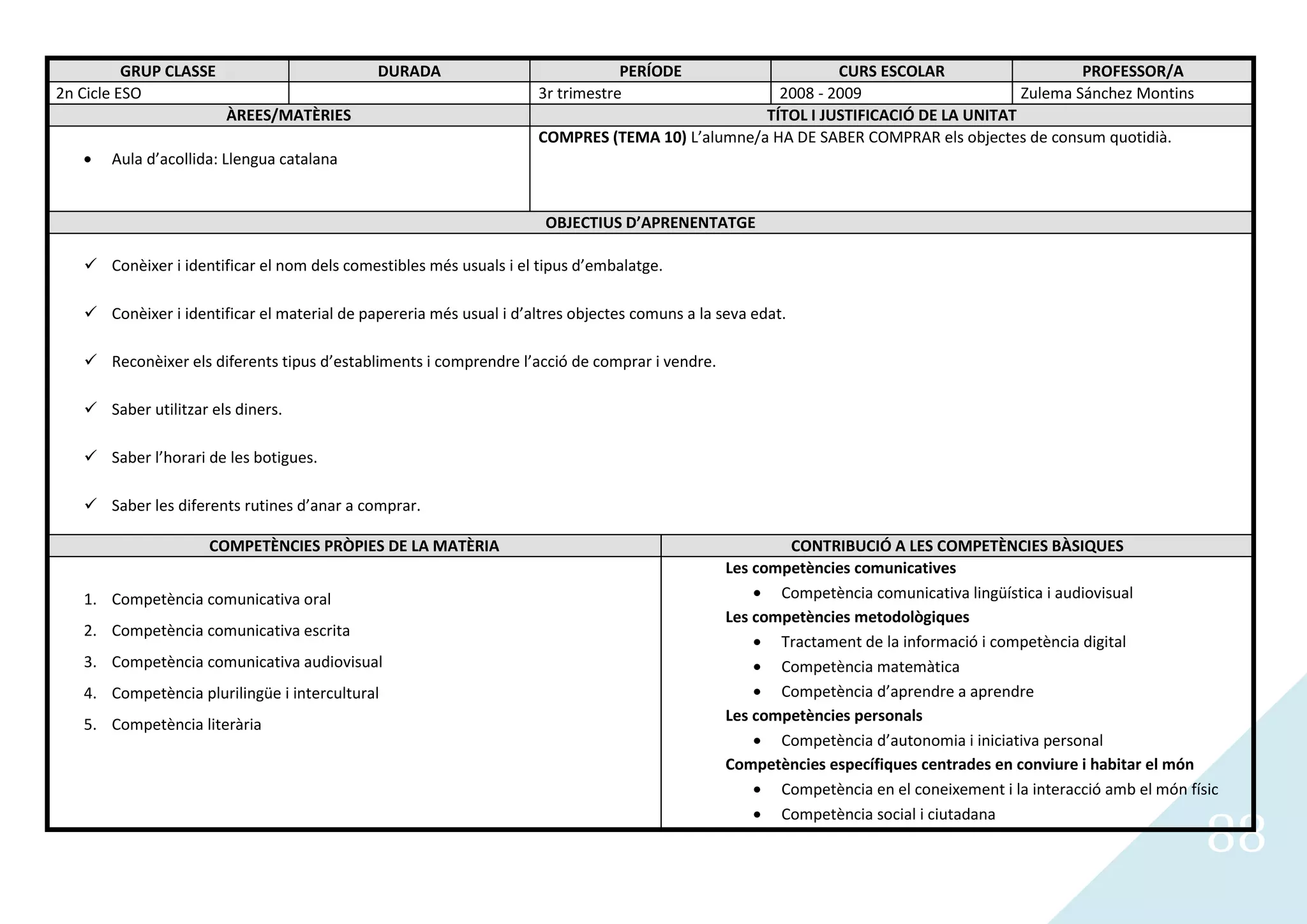 GRUP CLASSE                        DURADA                              PERÍODE                   CURS ESCOLAR                    PROFESSOR/A
2n Cicle ESO                                                         3r trimestre                  2008 - 2009                     Zulema Sánchez Montins
                        ÀREES/MATÈRIES                                                           TÍTOL I JUSTIFICACIÓ DE LA UNITAT
                                                                     COMPRES (TEMA 10) L’alumne/a HA DE SABER COMPRAR els objectes de consum quotidià.
       Aula d’acollida: Llengua catalana


                                                                      OBJECTIUS D’APRENENTATGE

    Conèixer i identificar el nom dels comestibles més usuals i el tipus d’embalatge.

    Conèixer i identificar el material de papereria més usual i d’altres objectes comuns a la seva edat.

    Reconèixer els diferents tipus d’establiments i comprendre l’acció de comprar i vendre.

    Saber utilitzar els diners.

    Saber l’horari de les botigues.

    Saber les diferents rutines d’anar a comprar.

                     COMPETÈNCIES PRÒPIES DE LA MATÈRIA                                                 CONTRIBUCIÓ A LES COMPETÈNCIES BÀSIQUES
                                                                                                Les competències comunicatives
   1. Competència comunicativa oral                                                                    Competència comunicativa lingüística i audiovisual
                                                                                                Les competències metodològiques
   2. Competència comunicativa escrita
                                                                                                       Tractament de la informació i competència digital
   3. Competència comunicativa audiovisual                                                             Competència matemàtica
   4. Competència plurilingüe i intercultural                                                          Competència d’aprendre a aprendre
                                                                                                Les competències personals
   5. Competència literària
                                                                                                       Competència d’autonomia i iniciativa personal
                                                                                                Competències específiques centrades en conviure i habitar el món
                                                                                                       Competència en el coneixement i la interacció amb el món físic


                                                                                                                                                                   88
                                                                                                       Competència social i ciutadana
 