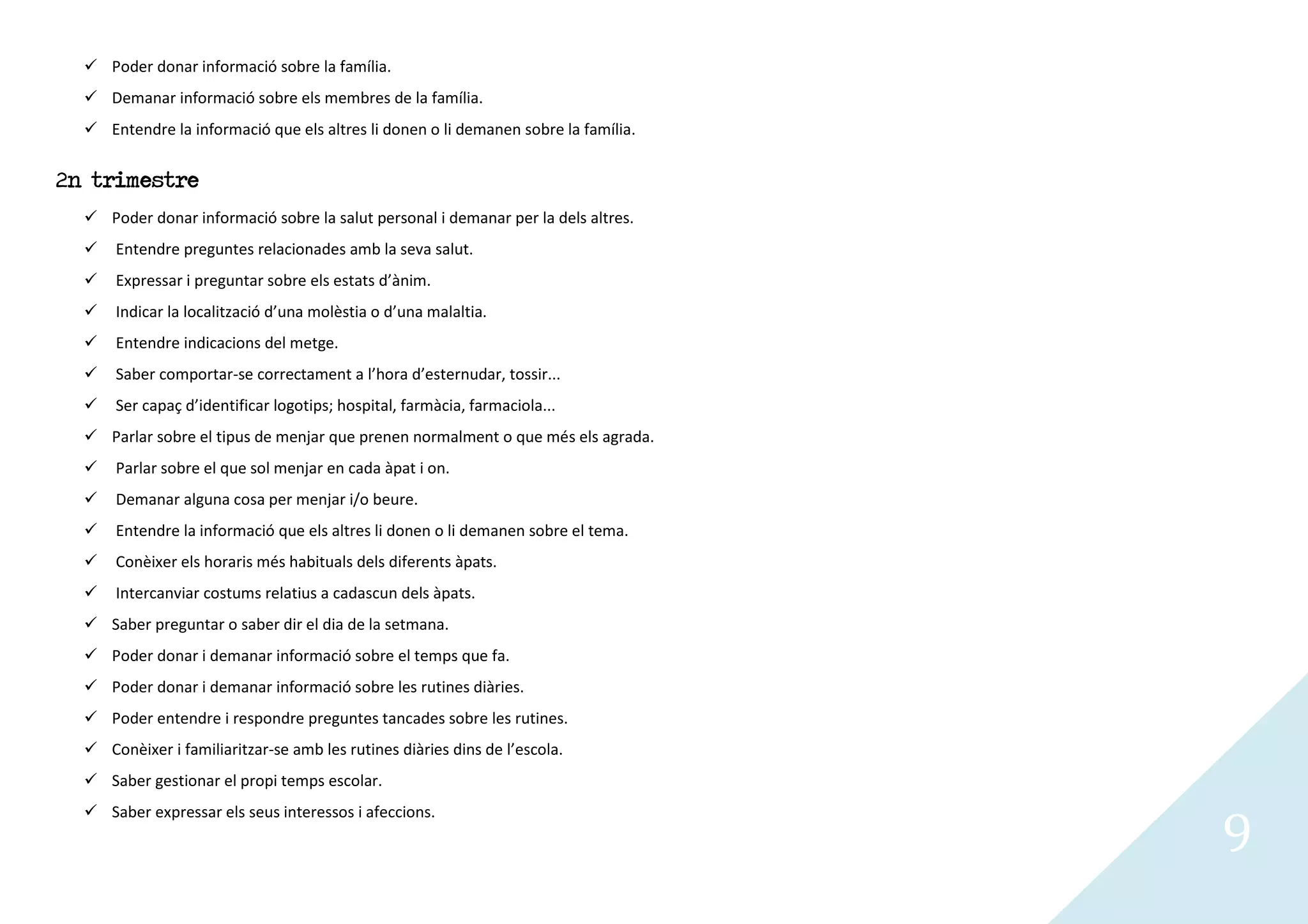 Poder donar informació sobre la família.
   Demanar informació sobre els membres de la família.
   Entendre la informació que els altres li donen o li demanen sobre la família.


2n trimestre
   Poder donar informació sobre la salut personal i demanar per la dels altres.
     Entendre preguntes relacionades amb la seva salut.
     Expressar i preguntar sobre els estats d’ànim.
     Indicar la localització d’una molèstia o d’una malaltia.
     Entendre indicacions del metge.
     Saber comportar-se correctament a l’hora d’esternudar, tossir...
     Ser capaç d’identificar logotips; hospital, farmàcia, farmaciola...
   Parlar sobre el tipus de menjar que prenen normalment o que més els agrada.
     Parlar sobre el que sol menjar en cada àpat i on.
     Demanar alguna cosa per menjar i/o beure.
     Entendre la informació que els altres li donen o li demanen sobre el tema.
     Conèixer els horaris més habituals dels diferents àpats.
     Intercanviar costums relatius a cadascun dels àpats.
   Saber preguntar o saber dir el dia de la setmana.
   Poder donar i demanar informació sobre el temps que fa.
   Poder donar i demanar informació sobre les rutines diàries.
   Poder entendre i respondre preguntes tancades sobre les rutines.
   Conèixer i familiaritzar-se amb les rutines diàries dins de l’escola.
   Saber gestionar el propi temps escolar.


                                                                                    9
   Saber expressar els seus interessos i afeccions.
 