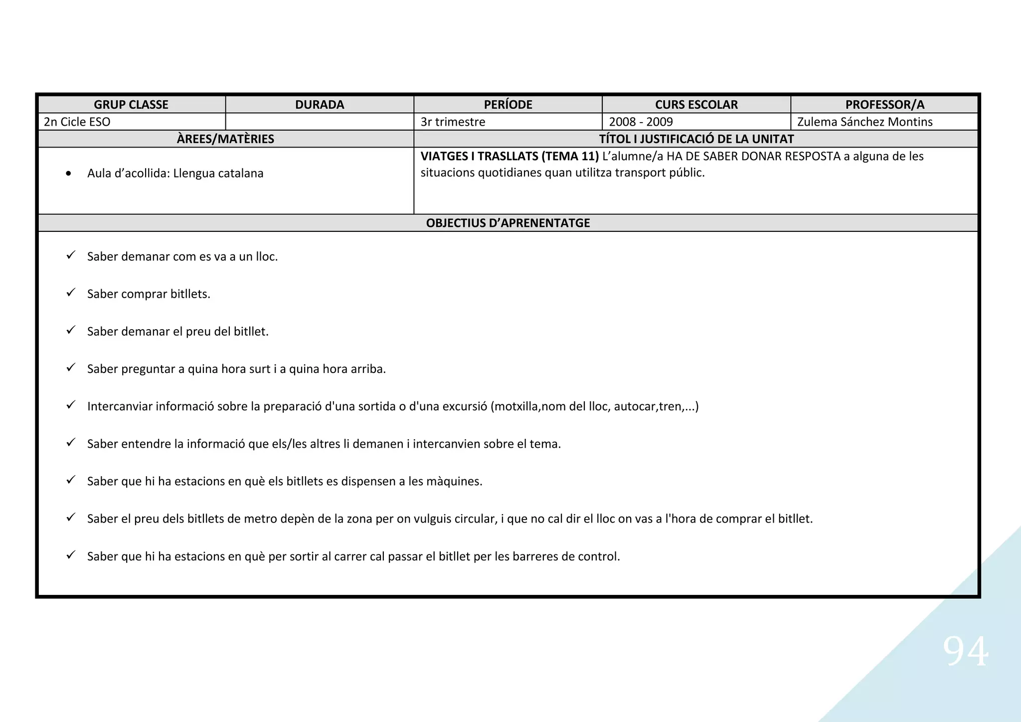 GRUP CLASSE                          DURADA                              PERÍODE                         CURS ESCOLAR                    PROFESSOR/A
2n Cicle ESO                                                           3r trimestre                        2008 - 2009                     Zulema Sánchez Montins
                        ÀREES/MATÈRIES                                                                   TÍTOL I JUSTIFICACIÓ DE LA UNITAT
                                                                       VIATGES I TRASLLATS (TEMA 11) L’alumne/a HA DE SABER DONAR RESPOSTA a alguna de les
       Aula d’acollida: Llengua catalana                               situacions quotidianes quan utilitza transport públic.


                                                                        OBJECTIUS D’APRENENTATGE

    Saber demanar com es va a un lloc.

    Saber comprar bitllets.

    Saber demanar el preu del bitllet.

    Saber preguntar a quina hora surt i a quina hora arriba.

    Intercanviar informació sobre la preparació d'una sortida o d'una excursió (motxilla,nom del lloc, autocar,tren,...)

    Saber entendre la informació que els/les altres li demanen i intercanvien sobre el tema.

    Saber que hi ha estacions en què els bitllets es dispensen a les màquines.

    Saber el preu dels bitllets de metro depèn de la zona per on vulguis circular, i que no cal dir el lloc on vas a l'hora de comprar el bitllet.

    Saber que hi ha estacions en què per sortir al carrer cal passar el bitllet per les barreres de control.




                                                                                                                                                                    94
 
