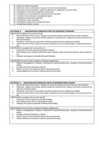 42. Adequa el registre al propòsit. 
43. Parla amb un bon nivell de lèxic i mostra un bon ús de la morfosintaxi. 
44. Parla amb correcció prosòdica i utilitza els elements no verbals per comunicar millor. 
45. Competència  comunicativa lingüística i audiovisual 
46. Competència en el coneixement i la interacció en el món físic 
47. Tractament de la informació i competència digital 
48. Competència d’aprendre a aprendre 
49. Competència social i ciutadana 
50. Competència d’autonomia i iniciativa personal 
51. Competència artística i cultural 
 
 
ACTIVIDAD 6: EXPLICACIÓ DELS PRINCIPALS TRETS DE MICROSOFT PUBLISHER 
OBJETIVOS (escogidos del currículo oficial): 
1. Assumir de forma activa l’avanç i l’aparició de noves tecnologies incorporant­les a la vida quotidiana.  
2. Organitzar i elaborar documents senzills recollits de diverses fonts i elaborar amb ells un document de                               
Microsoft Publisher.. 
3. Expressar i comunicar les seves idees i decisions preses durant la realització de treballs. 
4. Assumir de forma crítica i activa els avanços i l’aparició de les noves tecnologies, incorporant­les al dia a                                   
dia. 
CONTENIDOS ( escogidos del currículo oficial): 
1. Introducció a l’eina de publicació Microsoft Publisher.  
2. Eines bàsiques per a efectuar publicacions amb claredat i neteja, incorporant dibuixos, fotos, esquemes,                           
etc. 
3. Utilització del programa informàtic Microsoft Publisher. 
 
INDICADORES DE LAS CC.BB. (escogidos de Mapas obligatorios):
1. Elabora, emmagatzema i recupera documents en suport electrònic que incorporen informació textual y                         
gràfica. 
2. Localitza informació requerida a Internet 
3. Remet i rep per correu electrònic dades sobre temes donats.  
4. Utilitza plataformes on­line per l’intercanvi grupal d’informació.  
 
 
ACTIVIDAD 7: EXPLICACIÓ DELS PRINCIPALS TRETS DE WINDOWS MOVIE MAKER 
1. Assumir de forma activa l’avanç i l’aparició de noves tecnologies incorporant­les a la vida quotidiana.  
2. Organitzar i elaborar documents senzills recollits de diverses fonts i elaborar amb ells un document de                               
video fet amb Movie Maker. 
3. Expressar i comunicar les seves idees i decisions preses durant la realització de treballs. 
4. Assumir de forma crítica i activa els avanços i l’aparició de les noves tecnologies, incorporant­les al dia a                                   
dia. 
CONTENIDOS ( escogidos del currículo oficial): 
1. Introducció a l’eina d’edició de video Movie Maker. 
2. Eines bàsiques per l’edició i maquetatge de videos 
3. Utilització del programa informàtic Windows Movie Maker. 
INDICADORES DE LAS CC.BB. (escogidos de Mapas obligatorios):
1. Elabora, emmagatzema i recupera documents en suport electrònic que incorporen informació textual y                         
gràfica. 
2. Localitza informació requerida a Internet 
3. Remet i rep per correu electrònic dades sobre temes donats.  
4. Utilitza plataformes on­line per l’intercanvi grupal d’informació.  
 
 
 
 
 
 