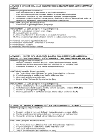 ACTIVIDAD 8: EXPRESSIÓ ORAL: ASSAIG DE LES PRODUCCIONS DELS ALUMNES PER A L’ENREGISTRAMENT
EN ÀUDIO
OBJETIVOS (escogidos del currículo oficial): 
1. Parla amb un bon nivell de lèxic i mostra un bon ús de la morfosintaxi. 
2. Parla amb correcció prosòdica i utilitza els elements no verbals per comunicar millor. 
3. Establir hàbits de respecte cap a les manifestacions artístiques, culturals i religioses.  
4. Adquirir una formació que permeti obtenir el gust per l’observació, la valoració positiva del plaer estètic i la                                   
sensibilització per la bellesa i l’harmonia de les manifestacions artístiques. 
CONTENIDOS ( escogidos del currículo oficial): 
1. Comunicació: els gèneres periodístics, el reportatge 
INDICADORES DE LAS CC.BB. (escogidos de Mapas obligatorios):
52. Mostra un bon ús dels connectors en els enllaços. 
53. Adequa el registre al propòsit. 
54. Parla amb un bon nivell de lèxic i mostra un bon ús de la morfosintaxi. 
55. Parla amb correcció prosòdica i utilitza els elements no verbals per comunicar millor. 
 
Competència  comunicativa lingüística i audiovisual 
Competència en el coneixement i la interacció en el món físic 
Competència social i ciutadana 
Competència d’autonomia i iniciativa personal 
 
 
 
ACTIVIDAD 9: SORTIDA CAP A SÓLLER. VISITA GUIADA AL CASAL MODERNISTA DE CAN PRUNERA,
ITINERARI PELS CARRERS MODERNISTES DE SÓLLER I VISITA AL CEMENTERI MODERNISTA DE SON SANG.
OBJETIVOS (escogidos del currículo oficial): 
1. Descobrir i conèixer la intervenció de Gaudí i els seus deixebles modernistes, a Sóller. 
2. Prendre consciència de la importància de la seva intervenció per a la història de Sóller. 
3. Comprendre la influència de Gaudí sobre el modernisme mallorquí. 
 
CONTENIDOS ( escogidos del currículo oficial): 
1. Can Prunera, Casa museu, biblioteca d'art i centre d'interpretació del modernisme 
2. L’església parroquial de sant Bartomeu i l’edifici del Banc de Sóller. 
3. Altres casals amb elements modernistes.  
4. Zona de la Gran Via i zona del Cementeri de Són Sang 
 
INDICADORES DE LAS CC.BB. (escogidos de Mapas obligatorios):
1. Practica el treball en grup i desenvolupa habilitats socials(CSC)  
2. Contacta directament amb les obres. Identifica elements iconogràfics i simbòlics (CIMF, CCA)  
3. Reconeix de formes geomètriques (CM) 
4. Desenvolupa iniciatives de planificació i execució. Intenta extreure conclusions (CAIP) 
 
 
 
ACTIVIDAD 10: PRESA DE NOTES I REALITZACIÓ DE FOTOGRAFIES GENERALS I DE DETALLS
OBJETIVOS (escogidos del currículo oficial):
1. Descobrir i conèixer la intervenció de Gaudí i els seus deixebles modernistes, a Sóller. 
2. Prendre consciència de la importància de la seva intervenció per a la història de Sóller. 
3. Comprendre la influència de Gaudí sobre el modernisme mallorquí. 
 
CONTENIDOS ( escogidos del currículo oficial):
1. Can Prunera, Casa museu, biblioteca d'art i centre d'interpretació del modernisme 
2. L’església parroquial de sant Bartomeu i l’edifici del Banc de Sóller. 
3. Altres casals amb elements modernistes.  
4. Zona de la Gran Via i zona del Cementeri de Són Sang 
 