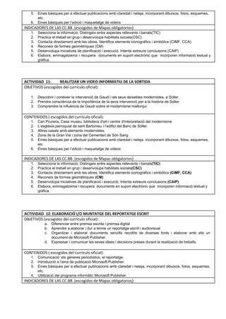 5. Eines bàsiques per a efectuar publicacions amb claredat i neteja, incorporant dibuixos, fotos, esquemes, 
etc. 
6. Eines bàsiques per l’edició i maquetatge de videos 
INDICADORES DE LAS CC.BB. (escogidos de Mapas obligatorios):
1. Selecciona la informació. Distingeix entre aspectes rellevants i banals(TIC) 
2. Practica el treball en grup i desenvolupa habilitats socials(CSC)  
3. Contacta directament amb les obres. Identifica elements iconogràfics i simbòlics (CIMF, CCA)  
4. Reconeix de formes geomètriques (CM) 
5. Desenvolupa iniciatives de planificació i execució. Intenta extreure conclusions (CAIP) 
6. Elabora, emmagatzema i recupera documents en suport electrònic que incorporen informació textual y                         
gràfica. 
 
 
 
ACTIVIDAD 11: REALITZAR UN VIDEO INFORMATIU DE LA SORTIDA
OBJETIVOS (escogidos del currículo oficial): 
 
1. Descobrir i conèixer la intervenció de Gaudí i els seus deixebles modernistes, a Sóller. 
2. Prendre consciència de la importància de la seva intervenció per a la història de Sóller. 
3. Comprendre la influència de Gaudí sobre el modernisme mallorquí. 
 
CONTENIDOS ( escogidos del currículo oficial): 
1. Can Prunera, Casa museu, biblioteca d'art i centre d'interpretació del modernisme 
2. L’església parroquial de sant Bartomeu i l’edifici del Banc de Sóller. 
3. Altres casals amb elements modernistes.  
4. Zona de la Gran Via i zona del Cementeri de Són Sang 
5. Eines bàsiques per a efectuar publicacions amb claredat i neteja, incorporant dibuixos, fotos, esquemes, 
etc. 
6. Eines bàsiques per l’edició i maquetatge de videos 
 
INDICADORES DE LAS CC.BB. (escogidos de Mapas obligatorios):
1. Selecciona la informació. Distingeix entre aspectes rellevants i banals(TIC) 
2. Practica el treball en grup i desenvolupa habilitats socials(CSC)  
3. Contacta directament amb les obres. Identifica elements iconogràfics i simbòlics (CIMF, CCA)  
4. Reconeix de formes geomètriques (CM) 
5. Desenvolupa iniciatives de planificació i execució. Intenta extreure conclusions (CAIP) 
6. Elabora, emmagatzema i recupera  documents en suport electrònic que  incorporen informació textual y 
gràfica. 
 
 
 
ACTIVIDAD 12: ELABORACIÓ I/O MUNTATGE DEL REPORTATGE ESCRIT
OBJETIVOS (escogidos del currículo oficial): 
a. Diferenciar entre premsa escrita i premsa digital 
b. Aprendre a elaborar i dur a terme un reportatge escrit i audiovisual 
c. Organitzar i elaborar documents senzills recollits de diverses fonts i elaborar amb ells un                           
document de Microsoft Publisher. 
d. Expressar i comunicar les seves idees i decisions preses durant la realització de treballs. 
 
CONTENIDOS ( escogidos del currículo oficial): 
1. Comunicació: els gèneres periodístics, el reportatge 
2. Introducció a l’eina de publicació Microsoft Publisher.  
3. Eines bàsiques per a efectuar publicacions amb claredat i neteja, incorporant dibuixos, fotos, esquemes,                           
etc. 
4. Utilització del programa informàtic Microsoft Publisher. 
INDICADORES DE LAS CC.BB. (escogidos de Mapas obligatorios):
 