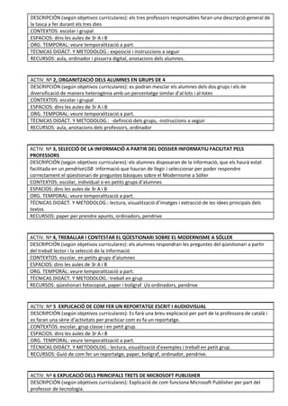 DESCRIPCIÓN (según objetivos curriculares): els tres professors responsables faran una descripció general de
la tasca a fer durant els tres dies 
CONTEXTOS: escolar i grupal 
ESPACIOS: dins les aules de 3r A i B 
ORG. TEMPORAL: veure temporalització a part.
TÉCNICAS DIDÁCT. Y METODOLOG.: exposició i instruccions a seguir 
RECURSOS: aula, ordinador i pissarra digital, anotacions dels alumnes. 
 
 
ACTIV. Nº 2, ORGANITZACIÓ DELS ALUMNES EN GRUPS DE 4 
DESCRIPCIÓN (según objetivos curriculares): es podran mesclar els alumnes dels dos grups i els de
diversificació de manera heterogènia amb un percentatge similar d’al·lots i al·lotes 
CONTEXTOS: escolar i grupal 
ESPACIOS: dins les aules de 3r A i B 
ORG. TEMPORAL: veure temporalització a part. 
TÉCNICAS DIDÁCT. Y METODOLOG.: -definició dels grups, -instruccions a seguir 
RECURSOS: aula, anotacions dels professors, ordinador 
 
 
ACTIV. Nº 3, SELECCIÓ DE LA INFORMACIÓ A PARTIR DEL DOSSIER INFORMATIU FACILITAT PELS
PROFESSORS 
DESCRIPCIÓN (según objetivos curriculares): els alumnes disposaran de la informació, que els haurà estat
facilitada en un pendriveUSB informació que hauran de llegir i seleccionar per poder respondre
correctament el qüestionari de preguntes bàsiques sobre el Modernisme a Sóller 
CONTEXTOS: escolar, individual o en petits grups d’alumnes 
ESPACIOS: dins les aules de 3r A i B 
ORG. TEMPORAL: veure temporalització a part. 
TÉCNICAS DIDÁCT. Y METODOLOG.: lectura, visualització d’imatges i extracció de les idees principals dels
textos 
RECURSOS: paper per prendre apunts, ordinadors, pendrive 
 
 
ACTIV. Nº 4, TREBALLAR I CONTESTAR EL QÜESTIONARI SOBRE EL MODERNISME A SÓLLER 
DESCRIPCIÓN (según objetivos curriculares): els alumnes respondran les preguntes del qüestionari a partir
del treball lector i la selecció de la informació 
CONTEXTOS: escolar, en petits grups d’alumnes 
ESPACIOS: dins les aules de 3r A i B 
ORG. TEMPORAL: veure temporalització a part. 
TÉCNICAS DIDÁCT. Y METODOLOG.: treball en grup 
RECURSOS: qüestionari fotocopiat, paper i bolígraf i/o ordinadors, pendrive 
 
 
ACTIV. Nº 5 EXPLICACIÓ DE COM FER UN REPORTATGE ESCRIT I AUDIOVISUAL 
DESCRIPCIÓN (según objetivos curriculares): Es farà una breu explicació per part de la professora de català i
es faran una sèrie d’activitats per practicar com es fa un reportatge. 
CONTEXTOS: escolar, grup classe i en petit grup. 
ESPACIOS: dins les aules de 3r A i B 
ORG. TEMPORAL: veure temporalització a part. 
TÉCNICAS DIDÁCT. Y METODOLOG.: lectura, visualització d’exemples i treball en petit grup. 
RECURSOS: Guió de com fer un reportatge, paper, bolígraf, ordinador, pendrive. 
 
 
ACTIV. Nº 6 EXPLICACIÓ DELS PRINCIPALS TRETS DE MICROSOFT PUBLISHER 
DESCRIPCIÓN (según objetivos curriculares): Explicació de com funciona Microsoft Publisher per part del
professor de tecnologia. 
 