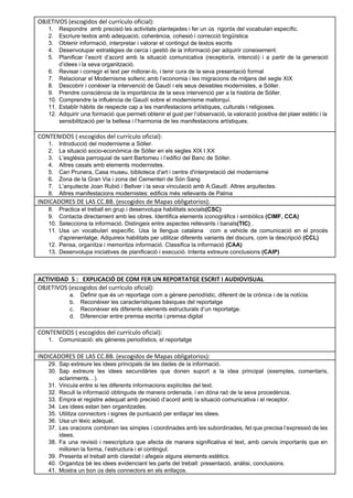 OBJETIVOS (escogidos del currículo oficial): 
1. Respondre  amb precisió les activitats plantejades i fer un ús  rigorós del vocabulari específic. 
2. Escriure textos amb adequació, coherència, cohesió i correcció lingüística 
3. Obtenir informació, interpretar i valorar el contingut de textos escrits  
4. Desenvolupar estratègies de cerca i gestió de la informació per adquirir coneixement. 
5. Planificar l’escrit d’acord amb la situació comunicativa (receptor/a, intenció) i a partir de la generació                             
d’idees i la seva organització. 
6. Revisar i corregir el text per millorar­lo, i tenir cura de la seva presentació formal 
7. Relacionar el Modernisme solleric amb l’economia i les migracions de mitjans del segle XIX 
8. Descobrir i conèixer la intervenció de Gaudí i els seus deixebles modernistes, a Sóller. 
9. Prendre consciència de la importància de la seva intervenció per a la història de Sóller. 
10. Comprendre la influència de Gaudí sobre el modernisme mallorquí.  
11. Establir hàbits de respecte cap a les manifestacions artístiques, culturals i religioses.  
12. Adquirir una formació que permeti obtenir el gust per l’observació, la valoració positiva del plaer estètic i la                                   
sensibilització per la bellesa i l’harmonia de les manifestacions artístiques.  
 
CONTENIDOS ( escogidos del currículo oficial):
1. Introducció del modernisme a Sóller. 
2. La situació socio­econòmica de Sóller en els segles XIX I XX 
3. L’església parroquial de sant Bartomeu i l’edifici del Banc de Sóller. 
4. Altres casals amb elements modernistes.  
5. Can Prunera, Casa museu, biblioteca d'art i centre d'interpretació del modernisme 
6. Zona de la Gran Via i zona del Cementeri de Són Sang 
7. L’arquitecte Joan Rubió i Bellver i la seva vinculació amb A.Gaudí. Altres arquitectes. 
8. Altres manifestacions modernistes: edificis més rellevants de Palma 
INDICADORES DE LAS CC.BB. (escogidos de Mapas obligatorios): 
8. Practica el treball en grup i desenvolupa habilitats socials(CSC)  
9. Contacta directament amb les obres. Identifica elements iconogràfics i simbòlics (CIMF, CCA)  
10. Selecciona la informació. Distingeix entre aspectes rellevants i banals(TIC) . 
11. Usa un vocabulari específic. Usa la llengua catalana com a vehicle de comunicació en el procés                               
d'aprenentatge. Adquireix habilitats per utilitzar diferents variants del discurs, com la descripció (CCL) 
12. Pensa, organitza i memoritza informació. Classifica la informació (CAA)  
13. Desenvolupa iniciatives de planificació i execució. Intenta extreure conclusions (CAIP) 
 
 
ACTIVIDAD 5 : EXPLICACIÓ DE COM FER UN REPORTATGE ESCRIT I AUDIOVISUAL 
OBJETIVOS (escogidos del currículo oficial): 
a. Definir que és un reportage com a gènere periodístic, diferent de la crònica i de la notícia. 
b. Reconèixer les característiques bàsiques del reportatge 
c. Reconèixer els diferents elements estructurals d’un reportatge. 
d. Diferenciar entre premsa escrita i premsa digital 
 
CONTENIDOS ( escogidos del currículo oficial): 
1. Comunicació: els gèneres periodístics, el reportatge 
INDICADORES DE LAS CC.BB. (escogidos de Mapas obligatorios):
29. Sap extreure les idees principals de les dades de la informació. 
30. Sap extreure les idees secundàries que donen suport a la idea principal (exemples, comentaris,                           
aclariments…). 
31. Vincula entre si les diferents informacions explícites del text. 
32. Recull la informació obtinguda de manera ordenada, i en dóna raó de la seva procedència. 
33. Empra el registre adequat amb precisió d’acord amb la situació comunicativa i el receptor. 
34. Les idees estan ben organitzades. 
35. Utilitza connectors i signes de puntuació per enllaçar les idees. 
36. Usa un lèxic adequat. 
37. Les oracions combinen les simples i coordinades amb les subordinades, fet que precisa l’expressió de les                               
idees. 
38. Fa una revisió i reescriptura que afecta de manera significativa el text, amb canvis importants que en                                 
milloren la forma, l’estructura i el contingut. 
39. Presenta el treball amb claredat i afegeix alguns elements estètics. 
40. Organitza bé les idees evidenciant les parts del treball: presentació, anàlisi, conclusions. 
41. Mostra un bon ús dels connectors en els enllaços. 
 