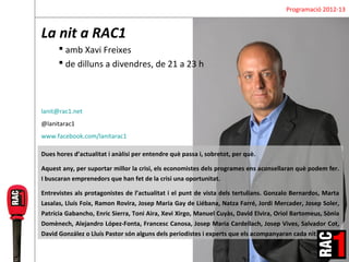Programació 2012-13


La nit a RAC1
       amb Xavi Freixes
       de dilluns a divendres, de 21 a 23 h



lanit@rac1.net
@lanitarac1
www.facebook.com/lanitarac1

Dues hores d’actualitat i anàlisi per entendre què passa i, sobretot, per què.

Aquest any, per suportar millor la crisi, els economistes dels programes ens aconsellaran què podem fer.
I buscaran emprenedors que han fet de la crisi una oportunitat.

Entrevistes als protagonistes de l’actualitat i el punt de vista dels tertulians. Gonzalo Bernardos, Marta
Lasalas, Lluís Foix, Ramon Rovira, Josep Maria Gay de Liébana, Natza Farré, Jordi Mercader, Josep Soler,
Patrícia Gabancho, Enric Sierra, Toni Aira, Xevi Xirgo, Manuel Cuyàs, David Elvira, Oriol Bartomeus, Sònia
Domènech, Alejandro López-Fonta, Francesc Canosa, Josep Maria Cardellach, Josep Vives, Salvador Cot,
David González o Lluís Pastor són alguns dels periodistes i experts que els acompanyaran cada nit.
 