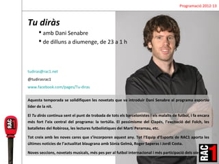 Programació 2012-13



Tu diràs
       amb Dani Senabre
       de dilluns a diumenge, de 23 a 1 h



tudiras@rac1.net
@tudirasrac1
www.facebook.com/pages/Tu-diras


Aquesta temporada se solidifiquen les novetats que va introduir Dani Senabre al programa esportiu
líder de la nit.

El Tu diràs continua sent el punt de trobada de tots els barcelonistes i els malalts de futbol, i fa encara
més fort l’eix central del programa: la tertúlia. El pessimisme del Clapés, l’excitació del Folch, les
batalletes del Robirosa, les lectures futbolístiques del Martí Perarnau, etc.

Tot creix amb les noves cares que s’incorporen aquest any. Tot l’Equip d’Esports de RAC1 aporta les
últimes notícies de l’actualitat blaugrana amb Sònia Gelmà, Roger Saperas i Jordi Costa.

Noves seccions, novetats musicals, més pes per al futbol internacional i més participació dels oients.
 