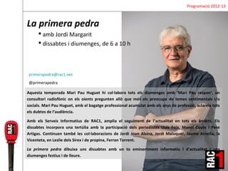 Programació 2012-13



La primera pedra
       amb Jordi Margarit
       dissabtes i diumenges, de 6 a 10 h



primerapedra@rac1.net
@primerapedra

Aquesta temporada Mari Pau Huguet hi col·labora tots els diumenges amb ‘Mari Pau respon’, un
consultori radiofònic on els oients pregunten allò que més els preocupa de temes sentimentals i/o
socials. Mari Pau Huguet, amb el bagatge professional acumulat amb els anys de professió, aclareix tots
els dubtes de l’audiència.

Amb els Serveis Informatius de RAC1, amplia el seguiment de l’actualitat en tots els àmbits. Els
dissabtes incorpora una tertúlia amb la participació dels periodistes Lluís Foix, Manel Cuyàs i Pere
Artigas. Continuen també les col·laboracions de Jordi Joan Alsina, Jordi Maluquer, Jaume Arnella, la
Vicenteta, en Leslie dels Sírex i de propina, Ferran Torrent.

La primera pedra dibuixa uns dissabtes amb un to eminentment informatiu i d’actualitat i uns
diumenges festius i de lleure.
 