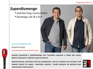 Programació 2012-13


Superdiumenge
     amb Xavi Puig i Jaume Mullor
     diumenges, de 16 a 23 h




superdiumenge@rac1.net
@Superdiumenge
www.facebook.com/superdiumenge

Aquesta temporada a Superdiumenge tota l'actualitat esportiva a l’abast dels oients.
Opinió, informació i, sobretot, esport en directe.

Retransmissions, entrevistes amb els protagonistes i tots els resultats de la jornada. Amb
especial atenció als equips i esportistes catalans i també pendents de qualsevol gran
esdeveniment internacional.
 