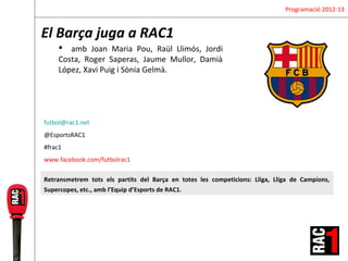 Programació 2012-13


El Barça juga a RAC1
      amb Joan Maria Pou, Raül Llimós, Jordi
     Costa, Roger Saperas, Jaume Mullor, Damià
     López, Xavi Puig i Sònia Gelmà.




futbol@rac1.net
@EsportsRAC1
#frac1
www.facebook.com/futbolrac1

Retransmetrem tots els partits del Barça en totes les competicions: Lliga, Lliga de Campions,
Supercopes, etc., amb l’Equip d’Esports de RAC1.
 