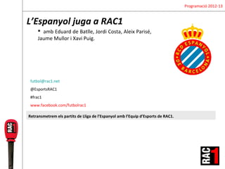 Programació 2012-13


L’Espanyol juga a RAC1
      amb Eduard de Batlle, Jordi Costa, Aleix Parisé,
     Jaume Mullor i Xavi Puig.




 futbol@rac1.net
 @EsportsRAC1
 #frac1
 www.facebook.com/futbolrac1

Retransmetrem els partits de Lliga de l’Espanyol amb l’Equip d’Esports de RAC1.
 