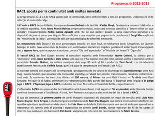 Programació 2012-2013
RAC1 aposta per la continuïtat amb moltes novetats
La programació 2012-13 de RAC1 aposta per la continuitat, però amb novetats a tots els programes. L'objectiu és el de
reforçar el nostre lideratge.
A El món a RAC1 de Jordi Basté, incorporen Jaume Barberà a la tertúlia i Carles Moyà, l’extennista número 1 del món, a
la tertúlia esportiva. Amb Josep Maria Mainat, empresari televisiu, repassarà avenços científics a "Estem millor del que
sembla"; l'exwaterpolista Pedro García Aguado amb "Sé de què parles" posarà la seva experiència personal a la
disposició de joves i pares que tinguin fills conflictius o que sospitin que puguin tenir problemes. I Sergi Mas explicarà
les "Històries de la ràdio", un recull de talls de veu antològics de diferents emissores.
La competència dels Òscars i els seus personatges estrella: en Jean Paul, en Mohamed Jordi, l'Angelines, en Quimet
Bodega, el Justo, l'Avi sense nom, la Rossita, etc. continuaran liderant els migdies, juntament amb l'equip d'investigació
de La segona hora, que incorporarà seccions com ara "Dia de l’espectador" o "Història del heavy" i "Cigarollo".
El Versió RAC1 de Toni Clapés estrena el consultori esportiu amb l’entrenador Jaume Creixell, la ciència per a
“dummies” amb Josep Corbella i Dani Arbós, allò que no s’ha explicat mai del món judicial, polític i econòmic amb el
periodista Ernesto Ekáizer, les millors músiques dels anys 80 amb el DJ i productor Toni Peret, i la col·laboració
especialment fetitxista de Valérie Tasso, que farà pujar la temperatura de l'estudi 1 de RAC1.
La novetat estrella dels esports de la temporada i protagonista de les tardes de diumenge és Superdiumenge, amb Xavi
Puig i Jaume Mullor, que posaran tota l'actualitat esportiva a l’abast dels oients: transmissions, resultats, entrevistes i
molt més. Es mantenen les tres cites diàries: el 100 metres, el Primer toc amb Raül Llimós i el Tu diràs amb Dani
Senabre. Pel que fa al futbol, continuen les retransmissions dels partits del Barça i l’Espanyol amb l’equip d’El Barça
juga a RAC1 i L’Espanyol juga a RAC1 conduïdes per Joan Maria Pou i Eduard de Batlle, respectivament.
L’informatiu 14/15 ens posa al dia de l’actualitat amb Laura Rosel, i tot seguit el Tot és possible amb Elisenda Camps
continua donant servei a l’audiència. A la nit, Xavi Freixes traurà punta a les notícies del dia a La nit a RAC1.
El cap de setmana, La primera pedra de Jordi Margarit incorporà els dissabtes un espai de tertúlia amb Lluís Foix,
Manel Cuyàs i Pere Artigas, i els diumenges la col·laboració de Mari Pau Huguet, que obrirà el consultori radiofònic per
resoldre qüestions sentimentals dels oients. I el Via lliure amb Marta Cailà incorpora una secció amb què aprendrem a
interpretar els somnis amb el psicòleg i especialista en somnis Jordi Borràs, també estiraran del fil de les cartes al
director que publiquen els diaris amb Pati Lainz i viatjaran pel món amb les recomanacions de Marc Serena.
 